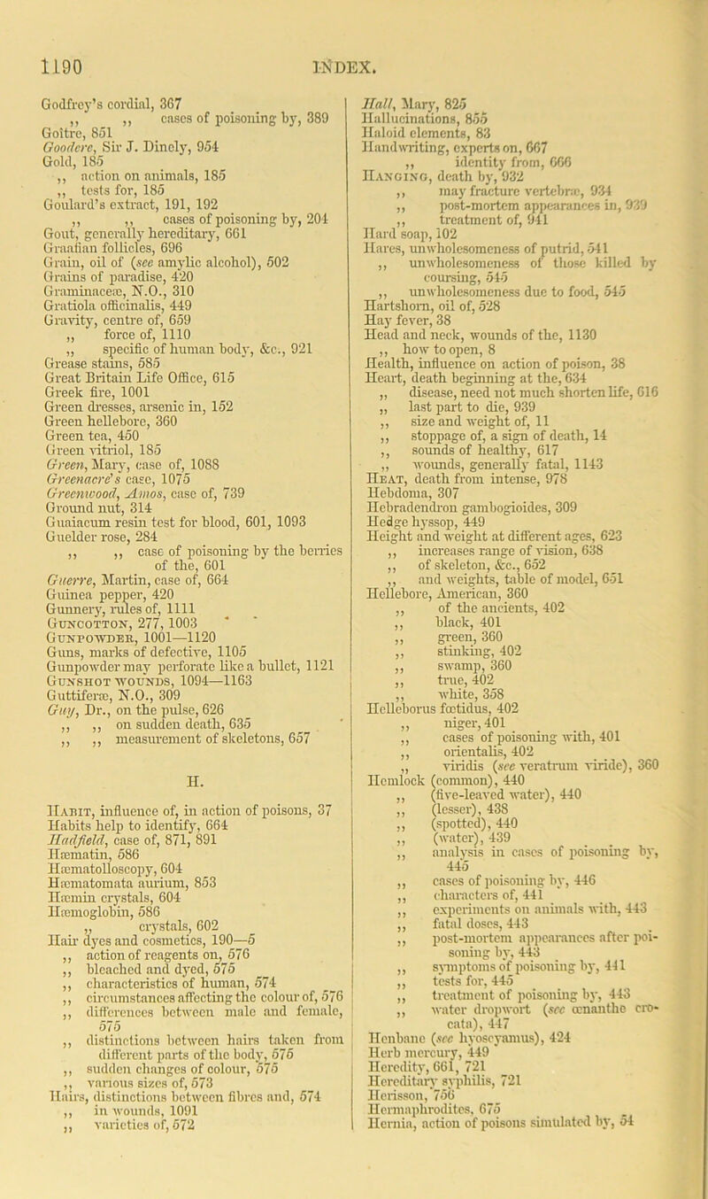 Godfrey’s cordial, 367 ,, ,, cases of poisoning by, 389 Goitre, 851 Gooderc, Sir J. Dinoly, 954 Gold, 185 ,, action on animals, 185 ,, tests for, 185 Goulard’s extract, 191, 192 ,, ,, oases of poisoning by, 201 Gout, generally hereditary, 661 Graafian follicles, 696 Grain, oil of (see amylic alcohol), 502 Grains of paradise, 420 Graminacesc, N.O., 310 Gratiola officinalis, 449 Gravity, centre of, 659 ,, force of, 1110 „ specific of human bod}, &e., 921 Grease stains, 585 Great Britain Life Office, 615 Greek fire, 1001 Green dresses, arsenic in, 152 Green hellebore, 360 Green tea, 450 Green vitriol, 185 Green, Mary, case of, 1088 Greenacre's case, 1075 Greenwood, Amos, case of, 739 Ground nut, 314 Guaiacum resin test for blood, 601, 1093 Guelder rose, 284 ,, ,, case of poisoning by the berries of the, 601 Guerre, Martin, case of, 664 Guinea pepper, 420 Gunnery, rules of, 1111 Guncotton, 277,1003 Gunpowder, 1001—1120 Guns, marks of defective, 1105 Gunpowder may perforate like a bullet, 1121 Gunshot wounds, 1094—1163 Guttiferce, N.O., 309 Guy, Dr., on the pulse, 626 ,, ,, on sudden death, 635 ,, ,, measurement of skeletons, 657 H. ILyhit, influence of, in action of poisons, 37 Habits help to identify, 664 Hadjield, case of, 871, 891 Harmatin, 586 Hscmatolloscopy, 604 Haunatomata aurium, 853 Hamiin crystals, 604 ILemoglobin, 586 ,, crystals, 602 Hair dyes and cosmetics, 190—5 ,, action of reagents on, 576 ,, bleached and dyed, 575 ,, characteristics of human, 574 ,, circumstances affecting the colour of, 576 ,, differences between male and female, 575 ,, distinctions between hairs taken from different parts of the body, 575 ,, sudden changes of colour, 575 ,, various sizes of, 573 Hairs, distinctions between fibres and, 574 ,, in wounds, 1091 ,, varieties of, 572 Ilall, Mary, 825 Hallucinations, 855 Haloid elements, 83 Handwriting, experts on, 667 ,, identity from, 666 Hanging, death by, 932 ,, may'fracture vertebra;, 934 ,, post-mortem appearances in, 939 ,, treatment of, 941 Hard soap, 102 Hares, unwholesomeness of putrid, 541 ,, unwholesomeness of those killed by coursing, 545 ,, unwholesomeness due to food, 545 Hartshorn, oil of, 528 Hay fever, 38 Head and neck, wounds of the, 1130 ,, how to open, 8 Health, influence on action of poison, 38 Heart, death beginning at the, 634 „ disease, need not much shorten life, 616 „ last part to die, 939 ,, size and weight of, 11 ,, stoppage of, a sign of death, 14 ,, sounds of healthy, 617 ,, wounds, generally fatal, 1143 IIeat, death from intense, 978 Hebdoma, 307 Hebradendron gambogioides, 309 Hedge hyssop, 449 Height and weight at different ages, 623 ,, increases range of vision, 638 ,, of skeleton, &c., 652 ,, and weights, table of model, 651 Hellebore, American, 360 ,, of the ancients, 402 ,, black, 401 ,, green, 360 ,, stinking, 402 ,, swamp, 360 ,, true, 402 ,, white, 358 Hclleborus foctidus, 402 „ niger, 401 ,, cases of poisoning with, 401 ,, orientalis, 402 ,, viridis (see veratrum viride), 360 Hemlock (common), 440 ,, (five-leaved water), 440 ,, (lesser), 438 ,, (spotted), 440 ,, (water), 439 ,, analysis hi cases of poisoning by, 445 ,, cases of poisoning by, 446 ,, characters of, 441 ,, experiments on animals with, 443 ,, fatal doses, 443 ,, post-mortem appearances after poi- soning by, 443 ,, symptoms of poisoning by, 441 ,, tests for, 445 ,, treatment of poisoning by, 443 ,, water dropwort (see ccnanthc cro- cata), 447 Henbane (see liyoscyamus), 424 Herb mercury, 449 Heredity, 661, 721 Hereditary syphilis, 721 Hcrisson, 756 Hermaphrodites, 675 Hernia, action of poisons simulated by, 54