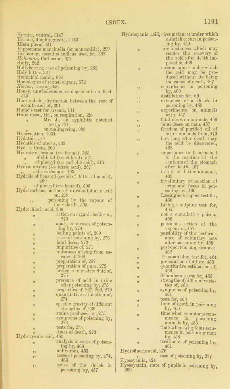 Hemfe, ventral, 1147 Henmc, diaphragmatic, 1143 Hiera picra, 321 Hippomane mancinclla (or manzanilla), 299 Hocussing, cocculus indicus used for, 3G2 Hohmann, Catherine, 677 Jlolly, 282 Hollybcrries, ease of poisoning by, 282 Holy bitter, 321 Homicidal mania, 894 Homologies of sexual organs, 672 Horton, case of, 650 Hone}', unwholesomencss dependent on food, 545 Horseradish, distinction between the root of aconite and of, 391 Hume’s test for arsenic, 141 Hutchinson, Dr., on respiration, 626 ,, Hr. J., on syphilitic notched teeth, 721 „ on malingering, 909 Hybernation, 1034 Hydatids, 544 Hydatids of uterus, 762 Hyd. c. Creta, 206 Hydrate of bronial (see bromal, 523 „ of chloral (see chloral), 521 „ of phenyl (see carbolic acid), 515 Hydric nitrate (see nitric acid), 257 „ sodic carbonate, 103 Hydride of benzoyl (see oil of bitter almonds), 469 „ of phenyl (sec benzol), 505 Hydrocarbons, action of nitro-sulphuric acid on, 278 „ poisoning by the vapour of the volatile, 505 Hydrochloric acid, 266 „ action on organic bodies of, 270 „ analysis in cases of poison- ing by, 274 „ boiling points of, 269 „ cases of poisoning by, 276 „ fatal doses, 273 „ impurities of, 271 „ nuisances arising from es- cape of, 268 „ preparation of, 267 „ preparation of pure, 272 „ presence in gastric fluid of, 275 „ presence of acid in urine after poisoning by, 275 „ properties of, 267, 269, 270 „ quantitative estimation of, 274 ,, specific gravity of different strengths of, 269 „ stains produced by, 275 „ symptoms of poisoning by, 27 3 „ tests for, 273 „ times of death, 273 Hydrocyanic acid, 453 j) analysis in cases of poison- ing by, 466 „ anhydrous, 453 n cases of poisoning by, 474, 483 a cause of the shriek in poisoning by, 457 Hydrocyanic acid, circumstances under which a shriek occurs in poison- ing by, 459 „ circumstances which may render the recovery of the acid after death im- possible, 466 „ circumstances under which the acid may be pro- duced without its being the cause of death, 467 „ convulsions in poisoning by, 460 „ distillation for, 60 „ existence of a shriek in poisoning by, 459 „ experiments on animals with, 457 „ fatal doses on animals, 456 ,, fatal doses on man, 457 „ freedom of purified oil of bitter almonds from, 470 „ how long after death may the acid be discovered, 468 „ importance to be attached to the reaction of the contents of the stomach after death, 467 „ in oil of bitter almonds, 469 „ involuntary evacuation of urine and feces in poi- soning by, 460 „ Lassaigne’s copper test for, 466 „ Liebig’s sulphur test for, 465 not a cumulative poison, 458 poisonous action of the vapour of, 457 possibility of the perform- ance of voluntary acts after poisoning by, 458 post-mortem appearances, 462 Prussian blue, test for, 464 preparation of dilute, 453 quantitative estimation of, 466 Schonbein’s test for, 465 strengths of different varie- ties of, 453 symptoms of poisoning by, 454 „ tests for, 463 a time of death in poisoning; by, 460 ,, time when symptoms com- mence in poisoniug animals by, 458 „ time when symptoms com- mence in poisoning man by, 458 „ treatment of poisoning by, 461 Hydrofluoric acid, 276 ,, case of poisoning by, 277 Ilyoscyamia, 424 Hyoseyamin, state of pupils in poisoning by,