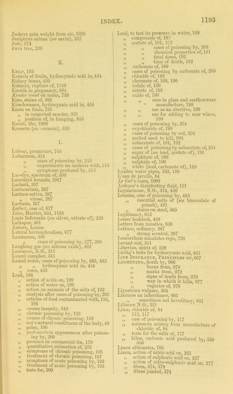 Jockeys gain weight from air, 1029 Jump crus sabina (see savin), '287 Jute, 574 Jura tree, 209 K. Kelp, 103 Kernels of fruits, hydrocyanic acid in, 454 Kidney beans, 450 Kidneys, rupture of, 1148 Kiestih in pregnancy, 694 Kinder wood on noma, 738 Kino, stains of, 585 Kirschwasser, hydrocyanic acid in. 454 Knots on funis, 785 „ in suspected murder, 931 „ position of, in hanging, 935 Knout, the, 1068 Kreasote (see creasotc), 530 L. Labour, premature, 745 Laburnum, 314 „ cases of poisoning by, 315 „ experiments on animals with, 315 „ symptoms produced by, 315 Lac-dye, spectrum of, 596 Lacerated wounds, 1047 Lactarii, 307 Lactucarium, 287 Lactuca sativa, 287 „ virosa, 287 Lactucia, 287 Lafort, case of, 677 Lane, Harriet, 634, 1168 Lapis Infernalis (see silver, nitrate of), 225 Larkspur, 401 Lateau, Louise Lateral hermaphrodism, 677 Laudanum, 366 „ cases of poisoning by, 377, 390 Laughing gas (see nitrous oxide), 562 Lauraccac, N.O., 311 Laurel camphor, 311 Laurel water, cases of poisoning by, 482, 483 „ „ hydrocyanic acid in, 454 „ roses, 450 Lead, 188 „ action of acids on, 199 „ action of water on, 198 „ .action on animals of the salts of, 192 „ analysis after cases of poisoning by, 202 „ articles of food contaminated with, 193, 194 „ causes insanity, 848 ,, chronic poisoning by, 193 „ causes of chronic poisoning, 193 „ not a natural constituent of the body, 48 „ palsy, 196 ,, post-mortem appearances after poison- ing by, 200 „ presence in commercial tin, 179 „ quantitative estimation of, 202 » symptoms of chronic poisoning, 196 ,, treatment of chronic poisoning, 197 „ symptoms of acute poisoning by, 192 „ treatment of acute poisoning by, 193 „ tests for, 200 Lead, to test its presence in water, 199 „ compounds of, 183 „ acetate of, 191, 192 „ „ cases of poisoning by, 203 „ „ chemical properties of, 191 „ „ fatal doses, 192 „ „ tunc of death, 192 ,, carbonate of, 189 „ cases of poisoning by carbonate of, 205 „ chloride of, 189 „ chromate of, 169, 190 „ iodide of, 190 „ nitrate of, 191 „ oxide of, 190 „ „ uses in glass and earthenware * manufacture, 190 „ „ use as an abortive, 190 „ „ use for adding to sour wines, 190 „ cases of poisoning by, 204 „ oxychloride of, 190 „ eases of poisoning by red, 204 „ melted used to kill, 996 ,, subacetate of, 191, 192 „ cases of poisoning by subacetate of, 204 „ sugar of (see lead, acetate of), 191 „ sulphhate of, 189 „ sulphide of, 190 ,, white (lead, carbonate of), 189 Loaden water pipes, 193, 199 L'eau de javelle, 84 Lc Cat's cases, 1009 Lcdoyen's disinfecting fluid, 191 Leguminos.%', N.O., 314, 450 Lemons, case of poisoning by, 485 ,, essential salts of (see binoxalatc of potash), 491 ,, stains on steel, 585 Legitimacy, 812 Lesser hemlock, 438 Letters from lunatics, 838 Lettuce, ordinary, 287 „ strong scented, 287 Leucorrhcea simulates rape, 738 Levant nut, 361 Libavius, spirit of, 228 Liebig’s tests for hydrocyanic acid, 465 Life Insurance, Principles on, 607 Lightning, death by, 966 ,, bums from, 974 ,, marks from, 972 „ signs of death from, 970 „ way in which it kills, 977 ,, vagaries of, 976 Ligustrum vulgarc, 364 Likeness an inheritance, 661 ,, sometimes not hereditary, 661 Liliacerc N.O., 321 Lime, chloride of, 84 „ 112, 117 ,, case of poisoning by, 117 „ nuisances arising from manufacture of cliloride of, 84 ,, tests for the salts of, 117 ,, kilns, carbonic acid produced by, 550 555 Lincm albicantes, 705 Linen, action of nitric acid on, 261 „ action of sulphuric acid on, 247 ,, action of nitro-sulphuric acid on, 277 „ fibres, 574, 578 ,, fibres jointed, 574