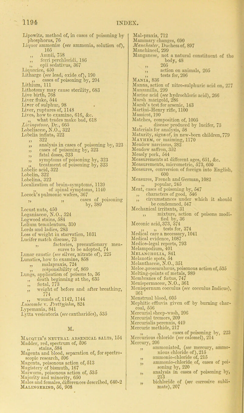 Lipowitz, method of, in cases of poisoning by phosphorus, 76 Liquor ammonias {see ammonia, solution of), 105 ,, Amnii, 758 ,, ferri pcrchloiidi, 186 ,, opii scdativus, 367 Liquorice, 450 Litharge {see lead, oxide of), 190 ,, cases of poisoning by, 204 Lithium, 111 Lithotomy may cause sterility, 683 Live birth, 768 Liver fluke, 544 Liver of sulphur, 98 Liver, ruptures of, 1148 Lives, how to examine, 616, &c. ,, what trades make bad, 618 Livingstone, Dr., 665 Lobeliacea:, N.O., 322 Lobelia inflate, 322 „ 322 ,, analysis in cases of poisoning by, 323 „ cases of poisoning by, 323 ,, fatal doses, 323 ,, symptoms of poisoning by, 323 „ treatment of poisoning Dy, 323 Lobelic acid, 322 Lobelin, 322 Lobelina, 322 Localization of brain-symptoms, 1139 ,, of spinal symptoms, 1140 Locock’s pulmonic wafers, 367 ,, „ cases of poisoning by, 389 Locust nuts, 450 Loganiaceac, X.O., 324 Logwood stains, 584 Lolium temulentum, 310 Lords and ladies, 283 Loss of weight in starvation, 1031 Lucifer match disease, 73 ,, factories, precautionary mea- sures to be adopted, 74 Lunar caustic {see silver, nitrate of), 225 Lunatics, bow to examine, 858 „ malapraxis, 724 ,, responsibility of, 869 Lungs, application of poisons to, 36 „ death beginning at the, 635 „ foetal, 773 ,, weight of before and after breathing, 774 ,, wounds of, 1142, 1144 Lttscombc v. Prettyjolm, 824 Lypemania, 841 Lytta vesicatoria {sec cantharides), 535 M. MACQt-Ill’s NEUTRAL ARSENICAL SALTS, 154 Madder, red, spectrum of, 596 „ stains, 584 Magenta and blood, separation of, for spectro- scopic research, 596 Magenta, poisonous action of, 513 M agist cry of bismuth, 167 Manvorm, poisonous action of, 535 Majority and minority, 650 Males and females, differences described, 640-2 Malingering, 66, 908 Mal-praxis, 712 Mammary changes, 690 Manchester, Duchess of, 897 Manchincel, 299 Manganese, not a natural constituent of the body, 48 „ 205 ,, action on animals, 205 ,, tests for, 206 Mania, 836 Manna, action of nitro-sulpliuric acid on, 277 Manzanillo, 299 Marine acid {see hydrochloric acid), 266 Marsh marigold, 286 Marsh’s test for arsenic, 143 Martini-Henry rifle, 1100 Massicot, 190 Matches, composition of, 1005 „ disease produced by lucifer, 73 Materials for analysis, 58 Maturity, signs of* in new-bom children, 779 Mayhem, or maiming, 1170 Meadow narcissus, 282 Meadow saffron, 352 Measly pork, 544 Measurements at different ages, 651, &c. Measurements, micrometric, 573, 600 Measures, conversion of foreign into English, 600 Measures, French and German, 1082 ,, popular, 245 Meat, cases of poisoning by, 547 ,, characters of good, 546 ,, circumstances under which it should be condemned, 547 Mechanical irritants, 31 ,, mixture, action of poisons modi- fied by, 36 Meconic acid, 373, 374 ,, „ tests for, 374 Medical care a necessary, 1041 Medical evidence, 1087 Medico-legal reports, 793 Melampodium, 401 Melancholia, 841 Melanotic spots, 54 Melanthacese, N.O., 351 M eloe .proscarabrous, poisonous action of, 535 Melting-points of metals, 9S9 Membranes of foetus, 747 Menispermacese, X.O., 361 Mcnispernum cocculus {see cocculus Indicus), 361 Menstrual blood, 605 Mephitic effluvia given oft' by burning char- coal, 556 Mercurial sheep-wash, 206 Mercurial tremors, 209 Mercurialis perennis, 449 Mercuric methidc, 217 „ ,, cases of poisoning by, 223 Mcrcurious chloride {sec calomel), 214 Mercury, 206 „ nmmoniated, (sec mercury, amrno- nious chloride of), 215 „ nmmonio-eliloride of, 215 ,, nmmonio-ehloride of, cases of poi- soning by, 220 ,, analysis in cases of poisoning by, 21*3 „ bichloride of {see corrosive subli- mate), 207