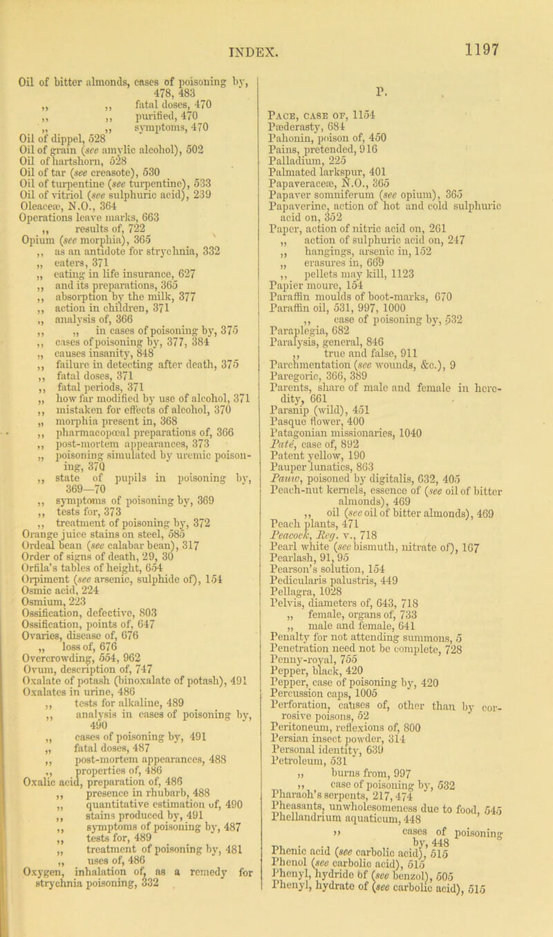Oil of bitter nlmonds, cnses of poisoning by, 478, 483 „ „ fatal doses, 470 ,, ,, purified, 470 „ ,, symptoms, 470 Oil of dippel, 528 Oil of grain (see amvlic alcohol), 502 Oil of hartshorn, 528 Oil of tar (see creosote), 530 Oil of turpentine (see turpentine), 533 Oil of vitriol (see sulphuric acid), 239 Oleacea1, N.O., 364 Operations leave marks, 663 ,, results of, 722 Opium (sec morphia), 365 ,, as an antidote for strychnia, 332 „ eaters, 371 „ eating' in life insurance, 627 ,, and its preparations, 365 ,, absorption by the milk, 377 ,, action in children, 371 ,, analysis of, 366 ,, in cases of poisoning by, 375 ,, cases of poisoning by, 377, 384 „ causes insanity, 848 ,, failure in detecting after death, 375 ,, fatal doses, 371 ,, fatal periods, 371 „ how far modified by use of alcohol, 371 ,, mistaken for effects of alcohol, 370 „ morphia present in, 368 ,, pharmacopooal preparations of, 366 ,, post-mortem appearances, 373 „ poisoning simulated by uremic poison- ing, 37Q ,, state of pupils in poisoning by, 369—70 ,, symptoms of poisoning by, 369 ,, tests for, 373 ,, treatment of poisoning by, 372 Orange juice stains on steel, 585 Ordeal bean (sec calabar bean), 317 Order of signs of death, 29, 30 Orfila’s tables of height, 654 Orpiment (see arsenic, sulphide of), 154 Osmic acid, 224 Osmium, 223 Ossification, defective, 803 Ossification, points of, 647 Ovaries, disease of, 676 „ loss of, 676 Overcrowding, 554, 962 Ovum, description of, 747 Oxalate of potash (binoxalatc of potash), 491 Oxalates in urine, 486 ,, tests for alkaline, 489 ,, analysis in cases of poisoning by, 490 „ cases of poisoning by, 491 „ fatal doses, 487 ,, post-mortem appearances, 488 ,, properties of, 486 Oxalic acid, preparation of, 486 ,, presence in rhubarb, 488 „ quantitative estimation of, 490 ,, stains produced by, 491 ,, symptoms of poisoning by, 487 ,, tests for, 489 „ treatment of poisoning by, 481 „ uses of, 486 Oxygen, inhalation of, ns a remedy for strychnia poisoning, 332 1\ Pace, case of, 1154 Paederasty, 684 Pahonin, poison of, 450 Pains, pretended, 916 Palladium, 225 Palmated larkspur, 401 Papaveracete, N.O., 365 Papaver somniferum (see opium), 365 Papaverine, action of hot and cold sulphuric acid on, 352 Paper, action of nitric acid on, 261 „ action of sulphuric acid on, 247 ,, hangings, arsenic in, 152 „ erasures in, 669 ,, pellets may kill, 1123 Papier moure, 154 Paraffin moulds of boot-marks, 670 | Paraffin oil, 531, 997, 1000 ,, case of poisoning by, 532 | Paraplegia, 682 Paralysis, general, 846 ,, true and false, 911 Parchmentation (see wounds, &c.), 9 Paregoric, 366, 389 Parents, share of male and female in here- dity, 661 Parsnip (wild), 451 PaBque flower, 400 Patagonian missionaries, 1040 Pate, case of, 892 Patent yellow, 190 Pauper lunatics, 863 Pautv, poisoned by digitalis, 632, 405 Peach-nut kernels, essence of (see oil of bitter almonds), 469 ,, oil (see oil of bitter almonds), 469 Peach plants, 471 Peacock, Reg. v., 718 Pearl white (sec bismuth, nitrate of), 167 Pearlash, 91, 95 Pearson’s solution, 154 Pedicularis palustris, 449 Pellagra, 1028 Pelvis, diameters of, 643, 718 „ female, organs of, 733 „ male and female, 641 Penalty for not attending summons, 5 Penetration need not be complete, 728 Penny-royal, 755 Pepper, black, 420 Pepper, case of poisoning by, 420 Percussion caps, 1005 Perforation, eahses of, other than by cor- rosive poisons, 52 Peritoneum, reflexions of, 800 Persian insect powder, 314 Personal identity, 639 Petroleum, 531 „ burns from, 997 ,, ease of poisoning by, 532 Pharaoh’s serpents, 217,474 Pheasants, unwliolesomeuess due to food, 545 Phcllandnum aquatieum, 448 >> cases of poisoning bv 448 Phenic acid (see carbolic acid),’515 Phenol (see carbolic acid), 515 Phenyl, hydride Of (see benzol), 505 I henyl, liydrato of (see carbolic acid), 515