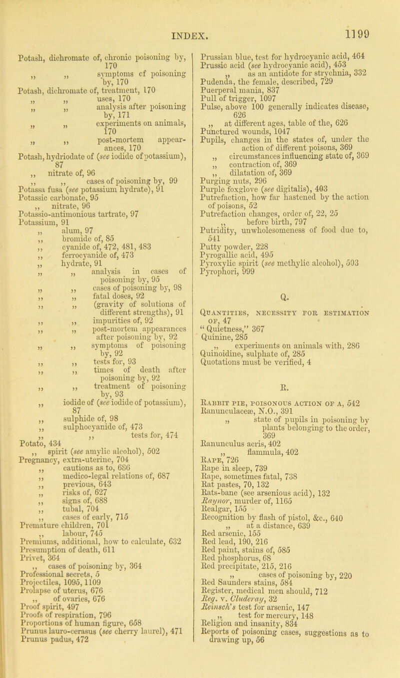 Potash, diohromate of, chronic poisoning hy, 170 ,, „ symptoms cf poisoning 'by, 170 Potash, diohromate of, treatment, 170 >, uses, 170 . „ „ analysis after poisoning by,171 . „ „ experiments on animals, 170 „ „ post-mortem appear- ances, 170 Potash, hydriodate of (see iodide of potassium), 87 ,, nitrate of, 96 ,, ,, eases of poisoning hy, 99 Potassa fusa (see potassium hydrate), 91 Potassic carbonate, 95 ,, nitrate, 96 Potassio-antimonious tartrate, 97 Potassium, 91 „ alum, 97 ,, bromide of, 85 ,, cyanide of, 472, 481, 483 ,, ferrocyanide of, 473 ,, hydrate, 91 „ „ analysis in cases of poisoning by, 95 „ „ eases of poisoning by, 98 ,, „ fatal doses, 92 ,, „ (gravity of solutions of different strengths), 91 ,, ,, impurities of, 92 ,, „ post-mortem appearances after poisoning by, 92 „ ,, symptoms of poisoning by, 92 ,, ,, tests for, 93 ,, ,, times of death after poisoning by, 92 ,, ,, treatment of poisoning by, 93 ,, iodide of (see iodide of potassium), 87 ,, sulphide of, 98 ,, sulphoeyanidc of, 473 ,, ,, tests for, 474 Potato, 434 „ spirit (see amylic alcohol), 502 Pregnancy, extra-uterine, 704 ,, cautions as to, 686 ,, medico-legal relations of, 687 ,, previous, 643 „ risks of, 627 ,, signs of, 688 ,, tubal, 704 ,, cases of early, 715 Premature children, 701 ,, labour, 745 Premiums, additional, how to calculate, 632 Presumption of death, 611 Privet, 364 ,, cases of poisoning by, 364 Professional secrets, 5 Projectiles, 1095,1109 Prolapse of uterus, 676 ,, of ovaries, 676 Proof spirit, 497 Proofs of respiration, 796 Proportions of human figure, 658 Prunus lauro-cerasus (see cherry laurel), 471 Prunus padus, 472 Prussian blue, test for hydrocyanic acid, 464 Prussic acid (see hydrocyanic acid), 453 ,, as an antidote for strychnia, 332 Pudenda, the female, described, 729 Puerperal mania, 837 Pull of trigger, 1097 Pulse, above 100 generally indicates disease, 626 „ at different age3, table of the, 626 Punctured wounds, 1047 Pupils, changes in the states of, under the action of different poisons, 369 „ circumstances influencing state of, 369 „ contraction of, 369 „ dilatation of, 369 Purging nuts, 296 Purple foxglove (see digitalis), 403 Putrefaction, how far hastened by the action of poisons, 52 Putrefaction changes, order of, 22, 25 „ before birth, 797 Putridity, unwholesomeness of food due to, 541 Putty powder, 228 Pyrogallic acid, 495 Pyroxvlic spirit (see methylic alcohol), 503 Pyropnori, 999 Q. Quantities, necessity for estimation of, 47 “ Quietness,” 367 Quinine, 285 „ experiments on animals with, 286 Quinoidine, sulphate of, 285 Quotations must be verified, 4 R. Rabbit pie, poisonous action of a, 542 Ranunculacese, N.O., 391 „ state of pupils in poisoning by plants belonging to the order, 369 Ranunculus acris, 402 „ flammula, 402 Rape, 726 Rape in sleep, 739 Rape, sometnnes fatal, 738 Rat pastes, 70, 132 Rats-bane (see arsenious acid), 132 (Raynor, murder of, 1165 Realgar, 155 Recognition by flash of pistol, &c., 640 „ at a distance, 639 Red arsenic, 155 Red lead, 190, 216 Red paint, stains of, 585 Rod phosphorus, 68 Red precipitate, 215, 216 „ cases of poisoning by, 220 Red Saunders stains, 584 Register, medical men should, 712 lteg. v. Cinder ay, 32 Rcinsch's test for areenic, 147 „ test for mercury, 148 Religion and insanity, 834 Reports of poisoning cases, suggestions as to drawing up, 56