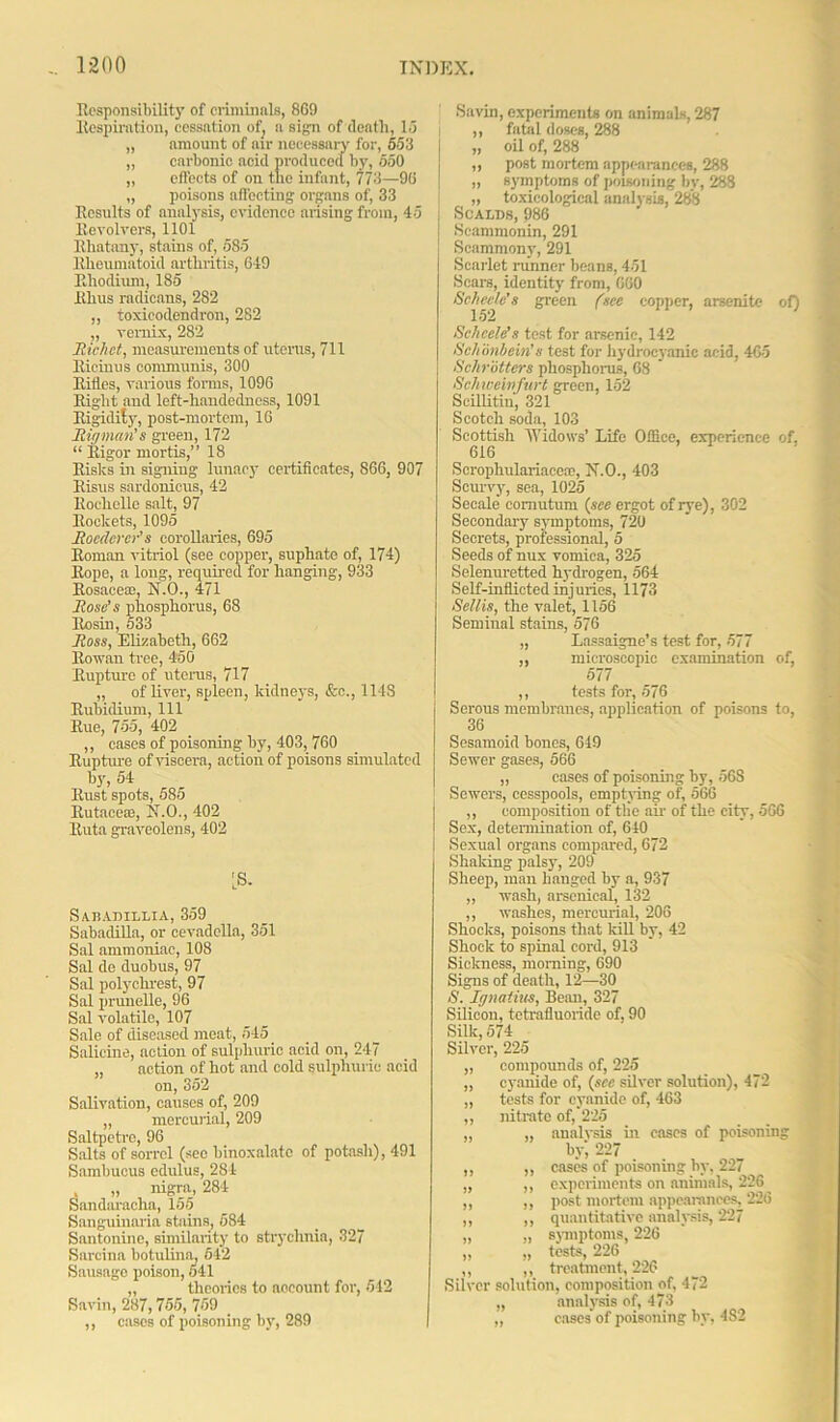 Responsibility of criminals, 869 Respiration, cessation of, a sign of dentil, 16 „ amount of air necessary for, 553 „ carbonic acid produced by, 550 „ effects of on tlie infant, 773—96 „ poisons affecting organs of, 33 Results of analysis, evidence arising from, 45 Revolvers, 1101 Rhatany, stains of, 585 Rheumatoid arthritis, 649 Rhodium, 185 Rhus radicans, 282 „ toxicodendron, 282 „ vernix, 282 Richct, measurements of uterus, 711 Ricinus communis, 300 Rifles, various forms, 1096 Right aud left-handedness, 1091 Rigidity, post-mortem, 16 Rigman's green, 172 “ Rigor mortis,” 18 Risks in signing lunacy certificates, S66, 907 Risus sardonicus, 42 Rochelle salt, 97 Rockets, 1095 Rocdcrcr’s corollaries, 695 Roman vitriol (see copper, suphate of, 174) Rope, a long, required for hanging, 933 Rosaceae, N.O., 471 Rose's phosphorus, 68 Rosin, 533 Ross, Elizabeth, 662 Rowan tree, 450 Rupture of uterus, 717 „ of liver, spleen, kidneys, &c., 114S Rubidium, 111 Rue, 755, 402 ,, cases of poisoning by, 403, 760 Rupture of viscera, action of poisons simulated by, 54 Rust spots, 585 Rutacese, N.O., 402 Ruta graveolens, 402 'S. Satsadillia, 359 Sabadilla, or cevadella, 351 Sal ammoniac, 108 Sal de duobus, 97 Sal polychrest, 97 Sal prunelle, 96 Sal volatile, 107 Sale of diseased meat, 545 Salicine, action of sulphuric acid on, 247 action of hot and cold sulphuric acid on, 352 Salivation, causes of, 209 „ mercurial, 209 Saltpetre, 96 Salts of sorrel (see binoxalate of potash), 491 Sambueus edulus, 284 . „ nigra, 284 Sandaracha, 155 Sanguinaria stains, 584 Santonine, similarity to strychnia, 327 Sarcina botulina, 542 Sausage poison, 541 „ theories to account for, 542 Savin, 287,755, 759 ,, cases of poisoning by, 289 of) Savin, experiments on animals, 287 ,, fatal doses, 288 „ oil of, 288 ,, post mortem appearances, 288 „ symptoms of poisoning by, 288 „ toxicological analysis, 288 SOAX/DS, 986 Scammonin, 291 Scammony, 291 Scarlet runner beans, 451 Scars, identity from, 660 Schecle's green (see copper, arsenite Schcele's test for arsenic, 142 Schonbein’s test for hydrocyanic acid, 465 Schrotters phosphorus, 68 Schweinfurt green, 152 Scillitiu, 321 Scotch soda, 103 Scottish Widows’ Life Office, experience of, 616 Scrophulariace®, N.O., 403 Scurvy, sea, 1025 Secale' comutum (see ergot of rye), 302 Secondary symptoms, 720 Secrets, professional, 5 Seeds of nux vomica, 325 Selenuretted hydrogen, 564 Self-inflicted injuries, 1173 Sellis, the valet, 1156 Seminal stains, 576 „ Lassaigne’s test for, 577 ,, microscopic examination of, 577 ,, tests for, 576 Serous membranes, application of poisons to, 36 Sesamoid bones, 619 Sewer gases, 566 „ cases of poisoning by, 568 Sewers, cesspools, emptying of, 566 ,, composition of the air of the city, 566 Sex, determination of, 640 Sexual organs compared, 672 Shaking palsy, 209 Sheep, man hanged by a, 937 „ wash, arsenical, 132 ,, washes, mercurial, 206 Shocks, poisons that kill by, 42 Shock to spinal cord, 913 Sickness, morning, 690 Signs of death, 12—30 S. Ignatius, Beau, 327 Silicon, totrafluoride of, 90 Silk, 574 Silver, 225 „ compounds of, 225 ,, cyanide of, (sec silver solution), 472 „ tests for cyanide of, 463 ,, nitrate of, 225 „ „ analysis in eases of poisoning by', 227 ,, ,, cases of poisoning by, 227 „ ,, experiments on animals, 226 ,, ,, post mortem appearances, 226 ,, ,, quantitative analysis, 227 „ „ svmptoms, 226 „ „ tests, 226 ,, ,, treatment, 226 Silver solution, composition of, 472 „ analysis of, 473 „ cases of poisoning by, 482