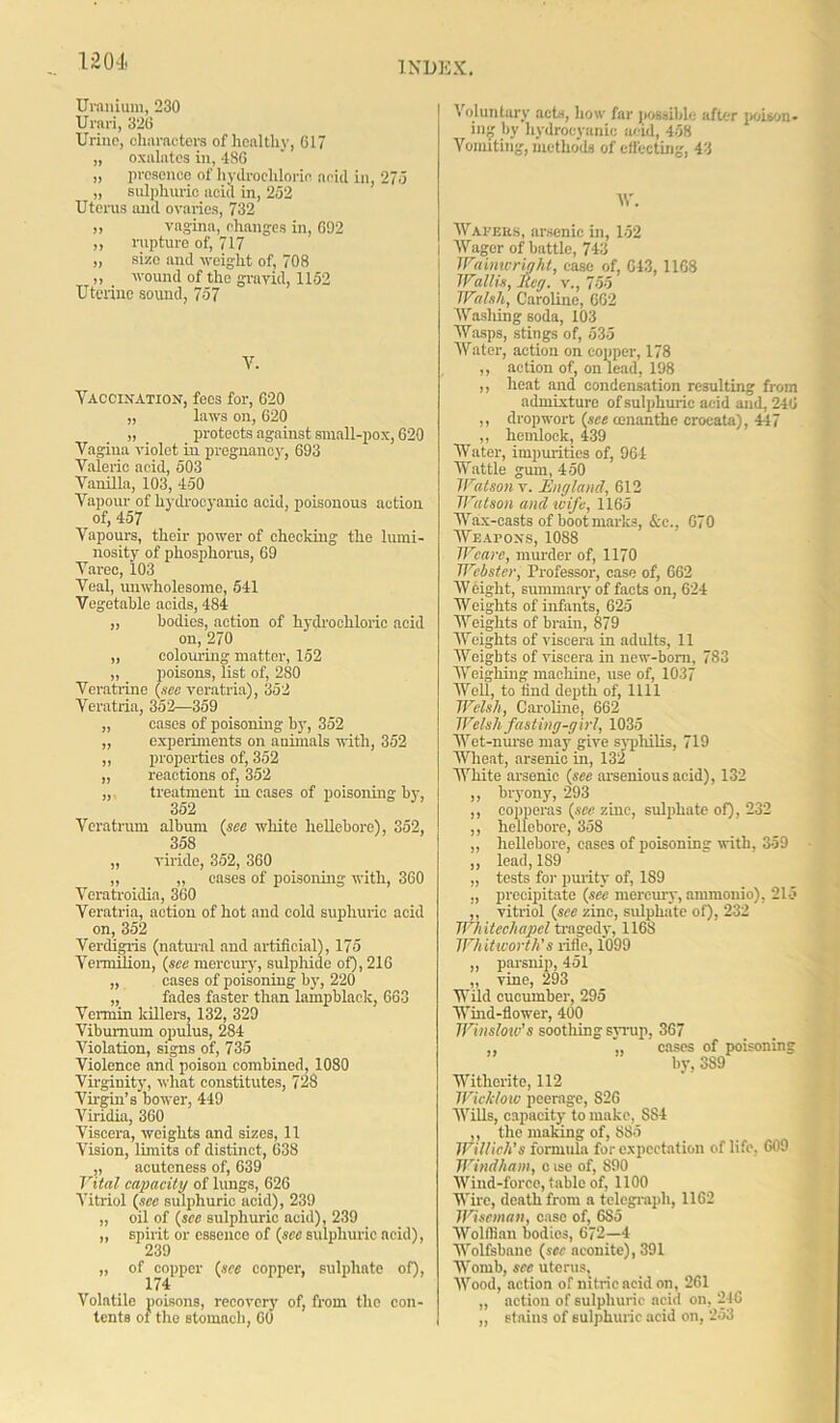 Uranium, 230 Urari, 326 Urine, characters of healthy, 617 „ oxalates in, 486 „ presence of hydrochloric acid in, 275 „ sulphuric acid in, 252 Uterus and ovaries, 732 ,, vagina, changes in, 692 „ rupture of, 717 „ size and weight of, 708 ,, wound of the gravid, 1152 Uterine sound, 757 V. Vaccination, fees for, 620 „ laws on, 620 „ _ protects against small-pox, 620 Vagina violet in pregnancy, 693 Valeric acid, 503 Vanilla, 103, 450 Vapour of hydrocyanic acid, poisonous action of, 457 Vapours, their power of checking the lumi- nosity of phosphorus, 69 Varec, 103 Veal, unwholesome, 541 Vegetable acids, 484 „ bodies, action of hydrochloric acid on, 270 „ colouring matter, 152 „ poisons, list of, 280 Veratrine (see veratria), 352 Veratria, 352—359 „ cases of poisoning by, 352 „ experiments on animals with, 352 ,, properties of, 352 „ reactions of, 352 treatment incases of poisoning by, 352 Veratrum album (see white hellebore), 352, 358 „ viride, 352, 360 „ „ cases of poisoning with, 360 Veratroidia, 360 Veratria, action of hot and cold supliuric acid on, 352 Verdigris (natural and artificial), 175 Venmlion, (see mercury, sulphide of), 216 „ cases of poisoning by, 220 „ fades faster than lampblack, 663 Vermin killers, 132, 329 Viburnum opulus, 284 Violation, signs of, 735 Violence and poison combined, 1080 Virginity, what constitutes, 728 Virgin’s bower, 449 Viridia, 360 Viscera, weights and sizes, 11 Vision, limits of distinct, 638 ,, acuteness of, 639 Vital capacity of lungs, 626 Vitriol (see sulphuric acid), 239 „ oil of (see sulphuric acid), 239 „ spirit or essence of (see sulphuric acid), 239 „ of copper (see copper, sulphate of), 174 Volatile poisons, recovery' of, from the con- tents of the stomach, 60 Voluntary acts, how far possible after poison- ing by hydrocyanic acid, 458 Vomiting, methods of effecting, 43 IV. Wavers, arsenic in, 152 | Wager of battle, 743 Wainwright, ease of, 643, 1168 Wallis, Reg. v., 755 Walsh, Caroline, 662 Washing soda, 103 Wasps, stings of, 535 Water, action on copper, 178 ,, action of, on lead, 198 ,, heat and condensation resulting from admixture of sulphuric acid and, 246 ,, dropwort (see cenanthe croeata), 447 „ hemlock, 439 Water, impurities of, 964 Wattle gum, 450 Watson v. England, 612 Watson and wife, 1165 Wax-casts of boot marks, &c., 670 Weapons, 1088 Weave, murder of, 1170 Webster, Professor, case of, 662 Weight, summary of facts on, 624 Weights of infants, 625 Weights of brain, 879 Weights of viscera in adults, 11 Weights of viscera in new-born, 783 Weighing machine, use of, 1037 Well, to find depth of, 1111 Welsh, Caroline, 662 Welsh fasting-girl, 1035 Wet-nurse may give syphilis, 719 Wheat, arsenic in, 132 White arsenic (see arsenious acid), 132 ,, bryony, 293 ,, copperas (see zinc, sulphate of), 232 ,, hellebore, 358 ,, hellebore, eases of poisoning with, 359 ,, lead, 189 „ tests for purity of, 189 „ precipitate (see mercury, ammouio), 215 ,, vitriol (see zinc, sulphate of), 232 Whitechapel tragedy, 116S Whitworth's rifle, 1099 „ parsnip, 451 ,, vine, 293 Wild cucumber, 295 Wind-flower, 400 Winsloiv’s soothing syrup, 367 ,, „ cases of poisoning by, 389 Witherite, 112 Wicklow peerage, S26 Wills, capacity to make, S84 ,, the making of, 885 Willich’s formula for expectation of life, 609 Windham, c ise of, 890 Wind-force, table of, 1100 Wire, death from a telegraph, 1162 Wiseman, case of, 6S5 Wolffian bodies, 672—4 Wolfsbane (sec aconite), 391 Womb, see uterus, Wood, action of nitric acid on, 261 „ action of sulphuric acid on, 246 „ stains of sulphuric acid on, 253