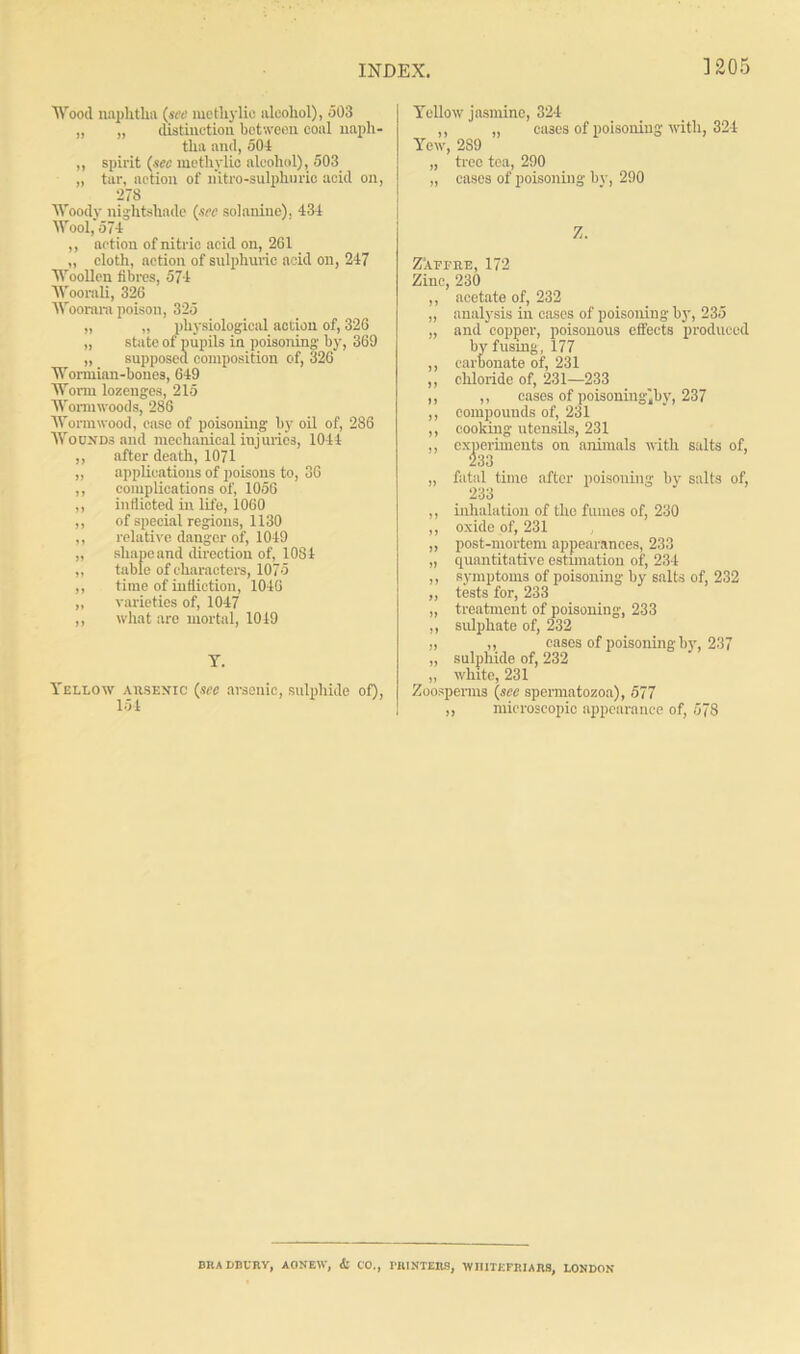 ] 205 Wood naphtha (see methylio alcohol), 503 „ „ distinction between coal naph- tha and, 504 ,, spirit (sec methylio alcohol), 503 „ tar, action of nitro-sulplmrio acid on, 278 Woody nightshade (sec solanine), 434 Wool,'574 ,, action of nitric acid on, 261 „ cloth, action of sulphuric acid on, 247 Woollen fibres, 574 Woorali, 326 Woorara poison, 325 „ „ physiological action of, 326 „ state of pupils in poisoning- by, 369 „ supposed composition of, 326 Wormian-bones, 649 Worm lozenges, 215 Wormwoods, 286 Wormwood, case of poisoning by oil of, 286 Wounds and mechanical injuries, 1044 ,, after death, 1071 „ applications of poisons to, 36 ,, complications of, 1056 ,, inflicted in life, 1060 ,, of special regions, 1130 ,, relative danger of, 1049 „ sliapeand direction of, 1084 „ table of characters, 1075 ,, time of infliction, 1046 „ varieties of, 1047 ,, what are mortal, 1019 T. Yellow arsenic (see arsenic, sulphide of), 154 Yellow jasmine, 324 ,, „ eases of poisoning with, 324 Yew, 2S9 „ tree tea, 290 „ cases of poisoning by, 290 Z. Z'affre, 172 Zinc, 230 ,, acetate of, 232 „ analysis in cases of poisoning by', 235 „ and copper, poisonous effects produced by fusing, 177 ,, carbonate of, 231 ,, chloride of, 231—233 ,, ,, cases of poisoning)by, 237 ,, compounds of, 231 ,, cooking-utensils, 231 ,, experiments on animals with salts of, 233 „ fatal time after poisoning by salts of, 233 ,, inhalation of the fumes of, 230 ,, oxide of, 231 „ post-mortem appearances, 233 „ quantitative estimation of, 234 ,, symptoms of poisoning by salts of, 232 ,, tests for, 233 „ treatment of poisoning, 233 ,, sulphate of, 232 „ ,, cases of poisoning by, 237 „ sulphide of, 232 „ white, 231 Zoospenns (see spermatozoa), 577 ,, microscopic appearance of, 578 BRADBURY, AO NEW, <Sl CO., riUNTEnS, WHITKFRIARS, LONDON