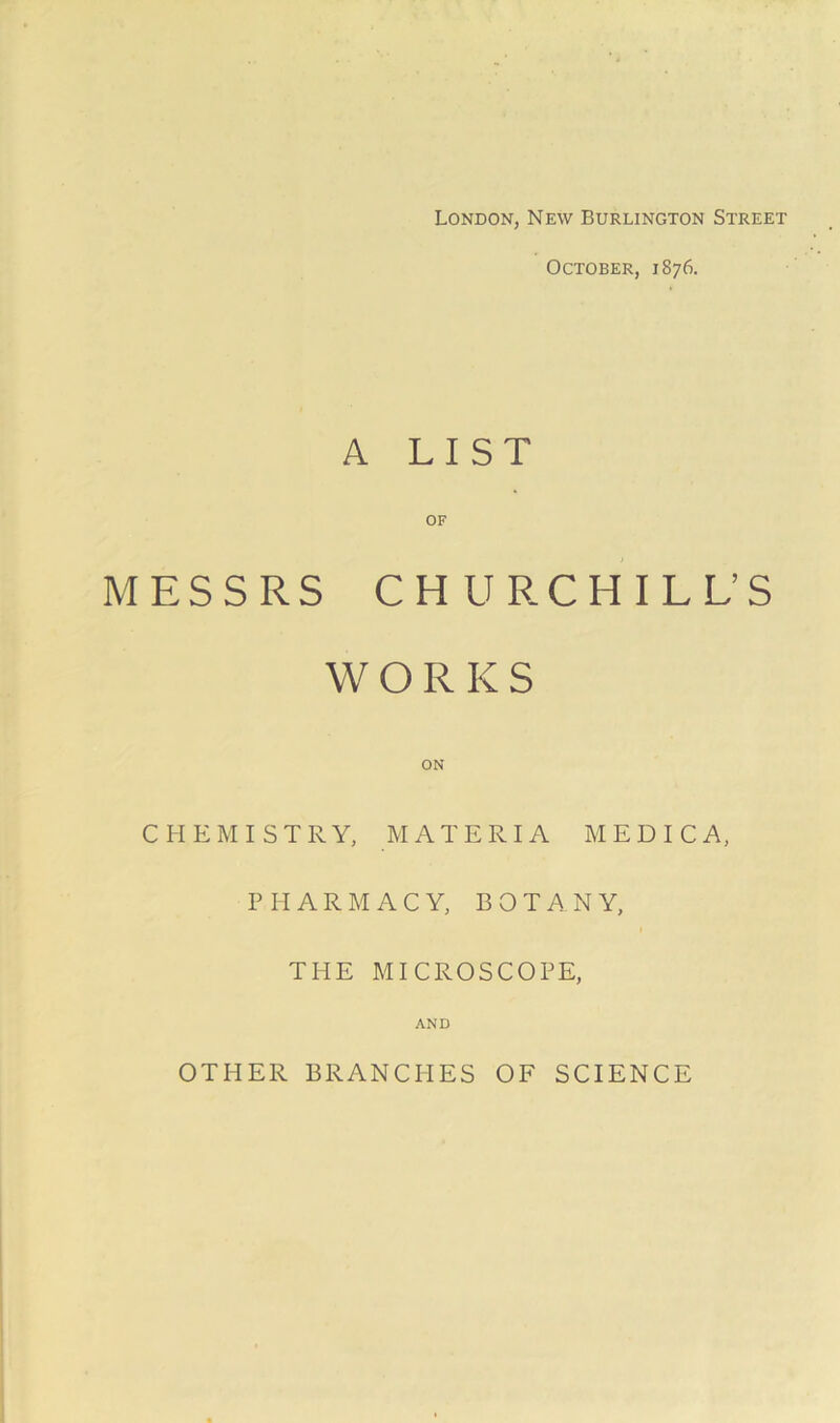London, New Burlington Street October, 1876. A LIST OF MESSRS CHURCHILL’S WORKS CHEMISTRY, MATERIA MEDICA, PHARMACY, BOTANY, THE MICROSCOPE, AND OTHER BRANCHES OF SCIENCE