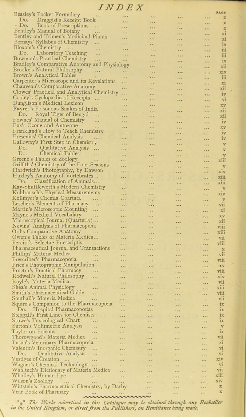Beasley’s rocket Formulary Do. Druggist’s Receipt Book '• Do. Book of Prescriptions Bentley’s Manual of Botany Bentley and Trimen’s Medicinal Plants Bemays’ Syllabus of Chemistry Bloxam’s Chemistry Do. Laboratory Teaching Bowman’s Practical Chemistry Bradley’s Comparative Anatomy and Physiology Brooke’s Natural Philosophy Brown’s Analytical Tables Carpenter’s Microscope and its Revelations Chauveau’s Comparative Anatomy Clowes’ Practical and Analytical Chemistry Cooley’s Cyclopaedia of Receipts ... Dunglison’s Medical Lexicon Fayrer’s Poisonous Snakes of India Do. Royal Tiger of Bengal ... Fownes’ Manual of Chemistry Fox’s Ozone and Antozone Frankland’s How to Teach Chemistry Fresenius’ Chemical Analysis Galloway’s First Step in Chemistry Do. Qualitative Analysis ... Do. Chemical Tables Greene’s Tables of Zoology Griffiths’ Chemistiy of the Four Seasons Hardwich’s Photography, by Dawson Huxley’s Anatomy of Vertebrates... Do. Classification of Animals... Kay-Shuttleworth’s Modern Chemistry Kohlrausch’s Physical Measurements Kollmyer’s Chemia Coartata Lescher’s Elements of Pharmacy ... Martin’s Microscopic Mounting ... Mayne’s Medical Vocabulary Microscopical Journal (Quarterly)... Nevins’ Analysis of Pharmacopoeia Ord's Comparative Anatomy Owen’s Tables of Materia Medica... Pereira’s Selectae Prsescriptis Pharmaceutical Journal and Transactions Phillips’ Materia Medica Prescriber’s Pharmacopoeia Price’s Photographic Manipulation Proctor’s Practical Pharmacy Rodwell’s Natural Philosophy Royle’s Materia Medica... Shea’s Animal Physiology Smith’s Pharmaceutical Guide Southall’s Materia Medica Squire’s Companion to the Pharmacopoeia Do. Hospital Pharmacopoeias Steggall’s First Lines for Chemists Stowe’s Toxicological Chart Sutton’s Volumetric Analysis Taylor on Poisons Thorowgood’s Materia Medica Tuson’s Veterinary Pharmacopoeia Valentin’s Inorganic Chemistry ... Do. Qualitative Analysis Vestiges of Creation ... Wagner’s Chemical Technology ... Wahltuch’s Dictionary of Materia Medica Whalley’s Human Eye Wilson’s Zoology Wittstein’s Pharmaceutical Chemistry, by Darby Year Book of Pharmacy l»A.CE X X X xi xi iv iii iii iv xii xiv iii xi xii iv vi xv xii xii iv xv iv iv v v v xiii v xiv xiii xiii v xiv v vii xi xv xii viii xiii vii viii x vii viii xv viii xiv vii xiii viii vii ix ix ix ix v ix vii xi vi vi xiv vi vii xiii xiv x x \ *#* The Works advertised in this Catalogue may be obtained through any Bookseller in the United Kingdom, or direct from the Publishers, on Remittance being made.