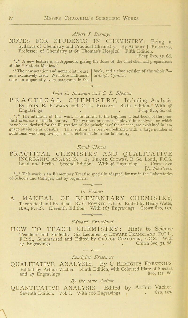 Albert J. Bernays NOTES FOR STUDENTS IN CHEMISTRY: Being a Syllabus of Chemistry and Practical Chemistry. By Albert J. Bernays, Professor of Chemistry at St. Thomas’s Hospital. Fifth Edition. [Fcap 8vo, 3s. 6d. *»* A new feature is an Appendix giving the doses of the chief chemical preparations of the “Materia Medica.” “ The new notation and nomenclature are now exclusively used. We notice additional notes in apparently every paragraph in the book, and a close revision of the whole.”— Scientific Opinion. John E. Bowman and C. L. Bloxam PRACTICAL CHEMISTRY, Including Analysis. By John E. Bowman and C. L. Bloxam. Sixth Edition. With 98 Engravings .... Fcap 8vo, 6s. 6d. %* The intention of this work is to furnish to the beginner a text-book of the prac- tical minutice of the laboratory. The various processes employed in analysis, or which have been devised for the illustration of the principles of the science, are explained in lan- guage as simple as possible. This edition has been embellished with a large number of additional wood engravings from sketches made in the laboratory. Frank Clowes PRACTICAL CHEMISTRY AND QUALITATIVE INORGANIC ANALYSIS. By Frank Clowes, B. Sc. Lond., F.C.S. Lond. and Berlin. Second Edition. With 46 Engravings . Crown Svo \In the Press. *** This work is an Elementary Treatise specially adapted for use in the Laboratories of Schools and Colleges, and by beginners. A G. Fownes MANUAL OF ELEMENTARY CHEMISTRY, Theoretical and Practical. By G. Fownes, F.R.S. Edited by Henry Watts, B.A., F.R.S. Eleventh Edition. With 163 Engravings. Crown Svo, 15s. Edward Frankland HOW TO TEACH CHEMISTRY: Hints to Science Teachers and Students. Six Lectures by Edward Frankland, D.C.L, F.R.S., Summarised and Edited by George Chaloner, F.C.S. With 47 Engravings . . . Crown Svo, 3s. 6d, Rcmigius Fresen us QUALITATIVE ANALYSIS. By C. REMIGIUS FRESENIUS. Edited by Arthur Vacher. Ninth Edition, with Coloured Plate of Spectra and 47 Engravings .... Svo, 12s. 6d. By the same Author QUANTITATIVE ANALYSIS. Edited by Arthur Vacher. Seventh Edition. Vol. I. With 106 Engravings. . . Svo, 15s.