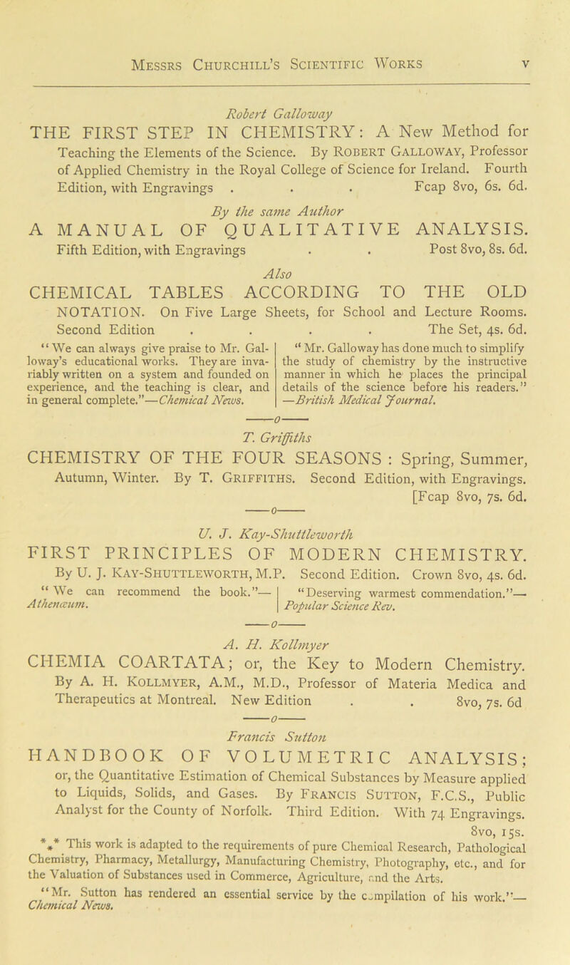 Robert Galloway THE FIRST STEP IN CHEMISTRY: A New Method for Teaching the Elements of the Science. By Robert Galloway, Professor of Applied Chemistry in the Royal College of Science for Ireland. Fourth Edition, with Engravings . . . Fcap 8vo, 6s. 6d. By the same Author A MANUAL OF QUALITATIVE ANALYSIS. Fifth Edition, with Engravings . . Post 8vo, 8s. 6d. Also CHEMICAL TABLES ACCORDING TO THE OLD NOTATION. On Five Large Sheets, for School and Lecture Rooms. Second Edition .... The Set, 4s. 6d. “ We can always give praise to Mr. Gal- loway’s educational works. They are inva- riably written on a system and founded on experience, and the teaching is clear, and in general complete.”—Chemical News. “ Mr. Galloway has done much to simplify the study of chemistry by the instructive manner in which he places the principal details of the science before his readers.” —British Medical Journal. T. Griffiths CHEMISTRY OF THE FOUR SEASONS : Spring, Summer, Autumn, Winter. By T. Griffiths. Second Edition, with Engravings. [Fcap 8vo, 7s. 6d. U. J. Kay-Shuttleworth FIRST PRINCIPLES OF MODERN CHEMISTRY. By U. J. Kay-Siiuttleworth, M.P. Second Edition. Crown 8vo, 4s. 6d. “ We can recommend the book.”— “Deserving warmest commendation.”— A then aunt. Popular Science Rev. A. H. Kollmyer CIIEMIA COARTATA; or, the Key to Modern Chemistry. By A. H. Kollmyer, A.M., M.D., Professor of Materia Medica and Therapeutics at Montreal. New Edition . . 8vo, 7s. 6d 0 Francis Sutton HANDBOOK OF VOLUMETRIC ANALYSIS; or, the Quantitative Estimation of Chemical Substances by Measure applied to Liquids, Solids, and Gases. By Francis Sutton, F.C.S., Public Analyst for the County of Norfolk. Third Edition. With 74 Engravings. Svo, 15s. *** This work is adapted to the requirements of pure Chemical Research, Pathological Chemistry, Pharmacy, Metallurgy, Manufacturing Chemistry, Photography, etc., and for the Valuation of Substances used in Commerce, Agriculture, and the Arts. “Mr. Sutton has rendered an essential service by the compilation of his work.”— Chemical News.
