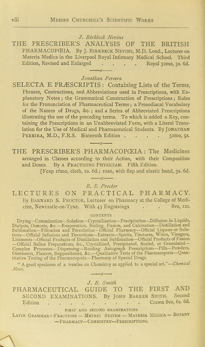 J. Birkbeck Nevins THE PRESCRIBER’S ANALYSIS OF THE BRITISH PHARMACOPCEIA. By J. Birkbeck Nevins, M.D. Lond., Lecturer on Materia Medica in the Liverpool Royal Infirmary Medical School. Third Edition, Revised and Enlarged .... Royal 32mo, 3s. 6d. Jonathan Pereira SELECTA E PRAtSCRIPTIS : Containing Lists of the Terms, Phrases, Contractions, and Abbreviations used in Prescriptions, with Ex- planatory Notes; the Grammatical Construction of Prescriptions; Rules for the Pronunciation of Pharmaceutical Terms ; aProsodiacal Vocabulary of the Names of Drugs, &c.; and a Series of Abbreviated Prescriptions illustrating the use of the preceding terms. To which is added a Key, con- taining the Prescriptions in an Unabbreviated Form, with a Literal Trans- lation for the Use of Medical and Pharmaceutical Students. By Jonathan Pereira, M.D., F.R.S. Sixteenth Edition .... 32mo, 5s. THE PRESCRIBER’S PHARMACOPCEIA : The Medicines arranged in Classes according to their Action, with their Composition and Doses. By a Practising Physician. Fifth Edition. [Fcap i6mo, cloth, 2s. 6d.; roan, with flap and elastic band, 3s. 6d. 0 B. S. Proctor LECTURES ON PRACTICAL PHARMACY. By Barnard S. Proctor, Lecturer on Pharmacy at the College of Medi- cine, Newcastle-on-Tyne. With 43 Engravings . . Svo, 12s. CONTENTS Drying—Comminution—Solution — Crystallisation—Precipitation—Diffusion in Liquids, Dialysis, Osmosis, &c.—Evaporation, Boiling, Fusion, and Calcination—Distillation and Sublimation—Filtration and Percolation —Official Pharmacy—Official Liquors or Solu- tions—Official Infusions and Decoctions—Extracts—Spirits, Tinctures, Wines, Vinegars, Liniments—Official Products of Distillation and Sublimation—Official Products of Fusion —Official Saline Preparations, &c., Crystallised, Precipitated, Scaled, or Granulated— Complex Processes—Dispensing—Reading Autograph Prescriptions—Pills—Powders, Ointments, Plasters, Suppositories, &c.—Qualitative Tests of the Pharmacopoeia—Quan- titative Testing of the Pharmacopoeia—Pharmacy of Special Drugs. “ A good specimen of a treatise on Chemistry as applied to a special art.”—Chemical Pfnvs. 0 J. B. Smith PHARMACEUTICAL GUIDE TO THE FIRST AND SECOND EXAMINATIONS. By John Barker Smith. Second Edition Crown Svo, 6s. 6d. FIRST AND SECOND EXAMINATIONS Latin Grammar--Fractions — Metric System — Materia Medica — Botany —Pharmacy—Chemistry—Prescriptions.