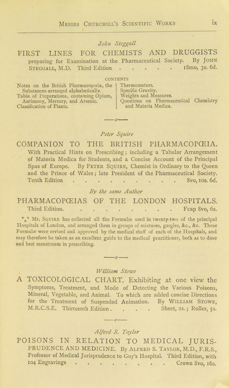 John Steggall FIRST LINES FOR CHEMISTS AND DRUGGISTS preparing for Examination at the Pharmaceutical Society. By John Steggall, M.D. Third Edition i8mo, 3s. 6d. CONTENTS Notes on the British Pharmacopoeia, the Substances arranged alphabetically. Table of Preparations, containing Opium, Antimony, Mercury, and Arsenic. Classification of Plants. Thermometers. Specific Gravity. Weights and Measures. Questions on Pharmaceutical Chemistry and Materia Medica. Peter Squire COMPANION TO THE BRITISH PHARMACOPOEIA. With Practical Hints on Prescribing; including a Tabular Arrangement of Materia Medica for Students, and a Concise Account of the Principal Spas of Europe. By Peter Squire, Chemist in Ordinary to the Queen and the Prince of Wales; late President of the Pharmaceutical Society. Tenth Edition 8vo, 10s. 6d. By the same Author PHARMACOPOEIAS OF THE LONDON HOSPITALS. Third Edition. Fcap 8vo, 6s. *** Mr. Squire has collected all the Formulae used in twenty-two of the principal Hospitals of London, and arranged them in groups of mixtures, gargles, &c., &c. These Formula; were revised and approved by the medical staff of each of the Hospitals, and may therefore be taken as an excellent guide to the medical practitioner, both as to dose and best menstruum in prescribing. William Stowe A TOXICOLOGICAL CHART, Exhibiting at one view the Symptoms, Treatment, and Mode of Detecting the Various Poisons, Mineral, Vegetable, and Animal. To which are added concise Directions for the Treatment of Suspended Animation. By William Stowe, M.R.C.S.E. Thirteenth Edition .... Sheet, 2s.; Roller, 5s. Alfred S. Taylor POISONS IN RELATION TO MEDICAL JURIS- PRUDENCE AND MEDICINE. By Alfred S. Taylor, M.D., F.R.S., Professor of Medical Jurisprudence to Guy’s Hospital. Third Edition, with 104 Engravings Crown 8vo, 16s.