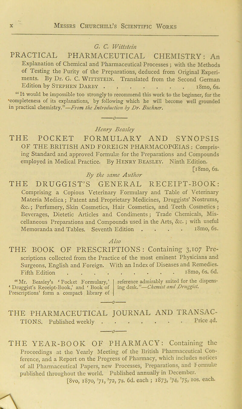 G. C. Wittstein PRACTICAL PHARMACEUTICAL CHEMISTRY: An Explanation of Chemical and Pharmaceutical Processes ; with the Methods of Testing the Purity of the Preparations, deduced from Original Experi- ments. By Dr. G. C. Wittstein. Translated from the Second German Edition by Stephen Darey i8mo, 6s. “ It would be impossible too strongly to recommend this work to the beginner, for the •completeness of its explanations, by following which he will become well grounded in practical chemistry.”—From the Introduction by Dr. Buchner. Henry Beasley THE POCKET FORMULARY AND SYNOPSIS OF THE BRITISH AND FOREIGN PHARMACOPCEIAS : Compris- ing Standard and approved Formulae for the Preparations and Compounds employed in Medical Practice. By Henry Beasley. Ninth Edition. [i8mo, 6s. By the same Author THE DRUGGIST’S GENERAL RECEIPT-BOOK: Comprising a Copious Veterinary Formulary and Table of Veterinary Materia Medica; Patent and Proprietary Medicines, Druggists’ Nostrums, &c.; Perfumery, Skin Cosmetics, Hair Cosmetics, and Teeth Cosmetics ; Beverages, Dietetic Articles and Condiments; Trade Chemicals, Mis- cellaneous Preparations and Compounds used in the Arts, &c.; with useful Memoranda and Tables. Seventh Edition .... i8mo, 6s. Also THE BOOK OF PRESCRIPTIONS: Containing 3,107 Pre- scriptions collected from the Practice of the most eminent Physicians and Surgeons, English and Foreign. With an Index of Diseases and Remedies. Fifth Edition iSmo, 6s. 6d. “Mr. Beasley’s 'Pocket Formulary,’ reference admirably suited for the dispens- ‘ Druggist’s Receipt-Book,’ and ' Book of ingdesk.”—Chemist and Druggist. Prescriptions’ form a compact library of THE PHARMACEUTICAL JOURNAL AND TRANSAC- TIONS. Published weekly Price 4d. THE YEAR-BOOK OF PHARMACY: Containing the Proceedings at the Yearly Meeting of the British Pharmaceutical Con- ference, and a Report on the Progress of Pharmacy, which includes notices of all Pharmaceutical Papers, new Processes, Preparations, and Formula? published throughout the world. Published annually in December. [8vo, 1870, ’71, ’72, 7s. 6d. each ; 1873, ’74, ’75, i°s. each.