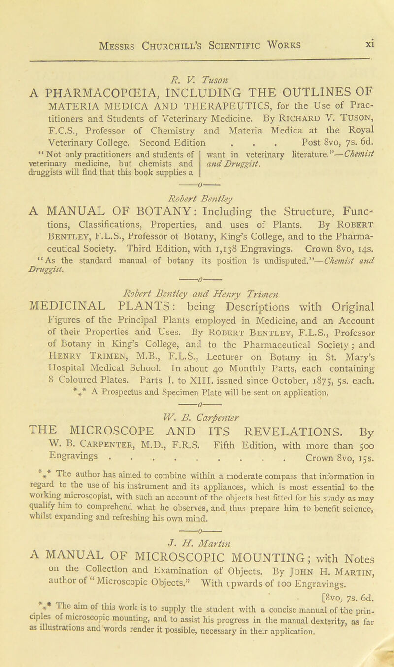 R. V. Tuson A PHARMACOPOEIA, INCLUDING THE OUTLINES OF MATERIA MEDICA AND THERAPEUTICS, for the Use of Prac- titioners and Students of Veterinary Medicine. By Richard V. TUSON, F.C.S., Professor of Chemistry and Materia Medica at the Royal Veterinary College. Second Edition . . . Post 8vo, 7s. 6d. “ Not only practitioners and students of want in veterinary literature.”—Chemist veterinary medicine, but chemists and and Druggist. druggists will find that this book supplies a ——0—- Robert Bentley A MANUAL OF BOTANY: Including the Structure, Func- tions, Classifications, Properties, and uses of Plants. By Robert Bentley, F.L.S., Professor of Botany, King’s College, and to the Pharma- ceutical Society. Third Edition, with 1,138 Engravings. Crown 8vo, 14s. “As the standard manual of botany its position is undisputed.”—Chemist and Druggist. 0 Robert Bentley and Henry Trimen MEDICINAL PLANTS: being Descriptions with Original Figures of the Principal Plants employed in Medicine, and an Account of their Properties and Uses. By Robert Bentley, F.L.S., Professor of Botany in King’s College, and to the Pharmaceutical Society; and Henry Trimen, M.B., F.L.S., Lecturer on Botany in St. Mary’s Hospital Medical School. In about 40 Monthly Parts, each containing 8 Coloured Plates. Parts I. to XIII. issued since October, 1875, 5s. each. * A A Prospectus and Specimen Plate will be sent on application. 0 IV. B. Carpenter THE MICROSCOPE AND ITS REVELATIONS. By W. B. Carpenter, M.D., F.R.S. Fifth Edition, with more than 500 Engravings Crown Svo, 15s. ** The author has aimed to combine within a moderate compass that information in regard to the use of his instrument and its appliances, which is most essential to the working microscopist, with such an account of the objects best fitted for his study as may qualify him to comprehend what he observes, and thus prepare him to benefit science, whilst expanding and refreshing his own mind 0 J. H. Martin A MANUAL OF MICROSCOPIC MOUNTING; with Notes on the Collection and Examination of Objects. By John H. Martin, author of Microscopic Objects.” With upwards of 100 Engravings. , . [8vo> 7s. 6d. . * 1 le aim Ihis work is to supply the student with a concise manual of the prin- cip es of microscopic mounting, and to assist his progress in the manual dexterity, as far as illustrations and words render it possible, necessary in their application.
