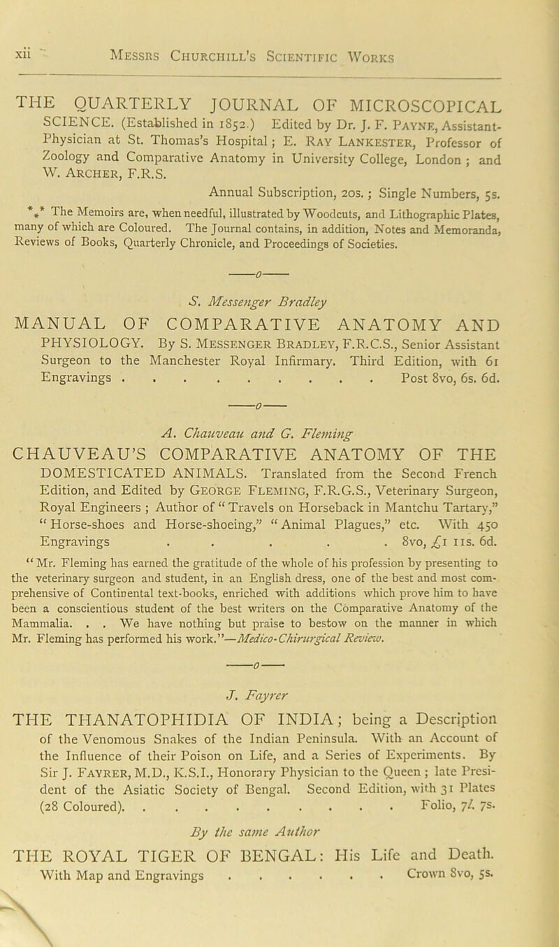 THE QUARTERLY JOURNAL OF MICROSCOPICAL SCIENCE. (Established in 1852.) Edited by Dr. J. F. Payne, Assistant- Physician at St. Thomas’s Hospital; E. Ray Lankester, Professor of Zoology and Comparative Anatomy in University College, London ; and W. Archer, F.R.S. Annual Subscription, 20s.; Single Numbers, 5s. *** The Memoirs are, when needful, illustrated by Woodcuts, and Lithographic Plates, many of which are Coloured. The Journal contains, in addition, Notes and Memoranda, Reviews of Books, Quarterly Chronicle, and Proceedings of Societies. 0 S. Messenger Bradley MANUAL OF COMPARATIVE ANATOMY AND PHYSIOLOGY. By S. Messenger Bradley, F.R.C.S., Senior Assistant Surgeon to the Manchester Royal Infirmary. Third Edition, with 61 Engravings Post 8vo, 6s. 6d. 0 A. Chauveau and G. Fleming CHAUVEAU’S COMPARATIVE ANATOMY OF THE DOMESTICATED ANIMALS. Translated from the Second French Edition, and Edited by George Fleming, F.R.G.S., Veterinary Surgeon, Royal Engineers ; Author of “Travels on Horseback in Mantchu Tartary,” “Horse-shoes and Horse-shoeing,” “Animal Plagues,” etc. With 450 Engravings . . ... 8vo, £1 ns. 6d. “ Mr. Fleming has earned the gratitude of the whole of his profession by presenting to the veterinary surgeon and student, in an English dress, one of the best and most com- prehensive of Continental text-books, enriched with additions which prove him to have been a conscientious student of the best writers on the Comparative Anatomy of the Mammalia. . . We have nothing but praise to bestow on the manner in which Mr. Fleming has performed his work.”—Medico-Chirurgical Review. 0 J. Fayrer THE THANATOPHIDIA OF INDIA; being a Description of the Venomous Snakes of the Indian Peninsula, With an Account of the Influence of their Poison on Life, and a Series of Experiments. By Sir J. Fayrer, M.D., K.S.I., Honorary Physician to the Queen ; late Presi- dent of the Asiatic Society of Bengal. Second Edition, with 31 Plates (28 Coloured). Folio, 7/. 7s. By the same Author THE ROYAL TIGER OF BENGAL: His Life and Death. With Map and Engravings Crown Svo, 5s.