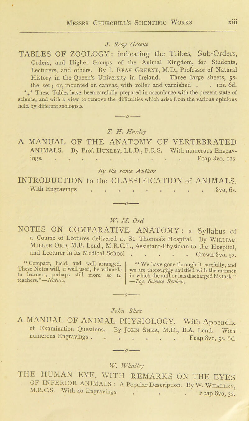 J. Reay Greene TABLES OF ZOOLOGY: indicating the Tribes, Sub-Orders, Orders, and Higher Groups of the Animal Kingdom, for Students, Lecturers, and others. By J. Reay Greene, M.D., Professor of Natural History in the Queen’s University in Ireland. Three large sheets, 5s. the set; or, mounted on canvas, with roller and varnished . . 12s. 6d. %* These Tables have been carefully prepared in accordance with the present state of science, and with a view to remove the difficulties which arise from the various opinions held by different zoologists. T. H. Huxley A MANUAL OF THE ANATOMY OF VERTEBRATED ANIMALS. By Prof. Huxley, LL.D., F.R.S. With numerous Engrav- ings Fcap 8vo, 12s. By the same Author INTRODUCTION to the CLASSIFICATION of ANIMALS. With Engravings 8vo, 6s, W. M. Ord NOTES ON COMPARATIVE ANATOMY: a Syllabus of a Course of Lectures delivered at St. Thomas’s Hospital. By William Miller Ord, M.B. Lond., M.R.C.P., Assistant-Physician to the Hospital, and Lecturer in its Medical School Crown 8vo, 5s. “ Compact, lucid, and well arranged. These Notes will, if well used, be valuable to learners, perhaps still more so to teachers. ”—Nature. “We have gone through it carefully, and we are thoroughly satisfied with the maimer in which the author has discharged his task. —Pop. Science Review. 0 John Shea A MANUAL OF ANIMAL PHYSIOLOGY. With Appendix of Examination Questions. By John Shea, M.D., B.A. Lond. With numerous Engravings Fcap 8vo, 5 s. 6d. IV. Whallcy THE HUMAN EYE, WITH REMARKS ON THE EYES OF INFERIOR ANIMALS: A Popular Description. ByW. Whalley M.R.C.S. With 40 Engravings . . . Fcap 8vo, 3s.’