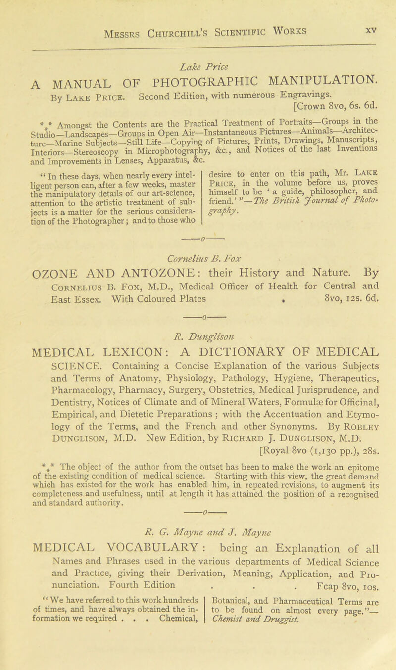 Lake Price A MANUAL OF PHOTOGRAPHIC MANIPULATION. By Lake Price. Second Edition, with numerous Engravings. [Crown 8vo, 6s. 6d. * * Amongst the Contents are the Practical Treatment of Portraits—Groups in the Studio—Landscapes—Groups in Open Air—Instantaneous Pictures Animals—Architec- ture—Marine Subjects—Still Life—Copying of Pictures, Prints, Drawings, Manuscripts, Interiors—Stereoscopy in Microphotography, &c., and Notices of the last Inventions and Improvements in Lenses, Apparatus, &c. “ In these days, when nearly every intel- ligent person can, after a few weeks, master the manipulatory details of our art-science, attention to the artistic treatment of sub- jects is a matter for the serious considera- tion of the Photographer; and to those who desire to enter on this path, Mr. Lake Price, in the volume before us, proves himself to be ‘a guide, philosopher, and friend.’ ”—The British Journal of Photo- graphy. Cornelius B. Fox OZONE AND ANTOZONE : their History and Nature. By Cornelius B. Fox, M.D., Medical Officer of Health for Central and East Essex. With Coloured Plates » 8vo, 12s. 6d. 0 R. Dunglison MEDICAL LEXICON: A DICTIONARY OF MEDICAL SCIENCE. Containing a Concise Explanation of the various Subjects and Terms of Anatomy, Physiology, Pathology, Hygiene, Therapeutics, Pharmacology, Pharmacy, Surgery, Obstetrics, Medical Jurisprudence, and Dentistry, Notices of Climate and of Mineral Waters, Formulae for Officinal, Empirical, and Dietetic Preparations ; with the Accentuation and Etymo- logy of the Terms, and the French and other Synonyms. By Robley Dunglison, M.D. New Edition, by Richard J. Dunglison, M.D. [Royal 8vo (1,130 pp.), 28s. *#* The object of the author from the outset has been to make the work an epitome of the existing condition of medical science. Starting with this view, the great demand which has existed for the work has enabled him, in repeated revisions, to augment its completeness and usefulness, until at length it has attained the position of a recognised and standard authority. 0 R. G. Mayne and J. Mayne MEDICAL VOCABULARY : being an Explanation of all Names and Phrases used in the various departments of Medical Science and Practice, giving their Derivation, Meaning, Application, and Pro- nunciation. Fourth Edition . . . Fcap 8vo, 10s. “We have referred to this work hundreds of times, and have always obtained the in- formation we required . . . Chemical, Botanical, and Pharmaceutical Terms are to be found on almost every page.”— Chemist arid Druggist.