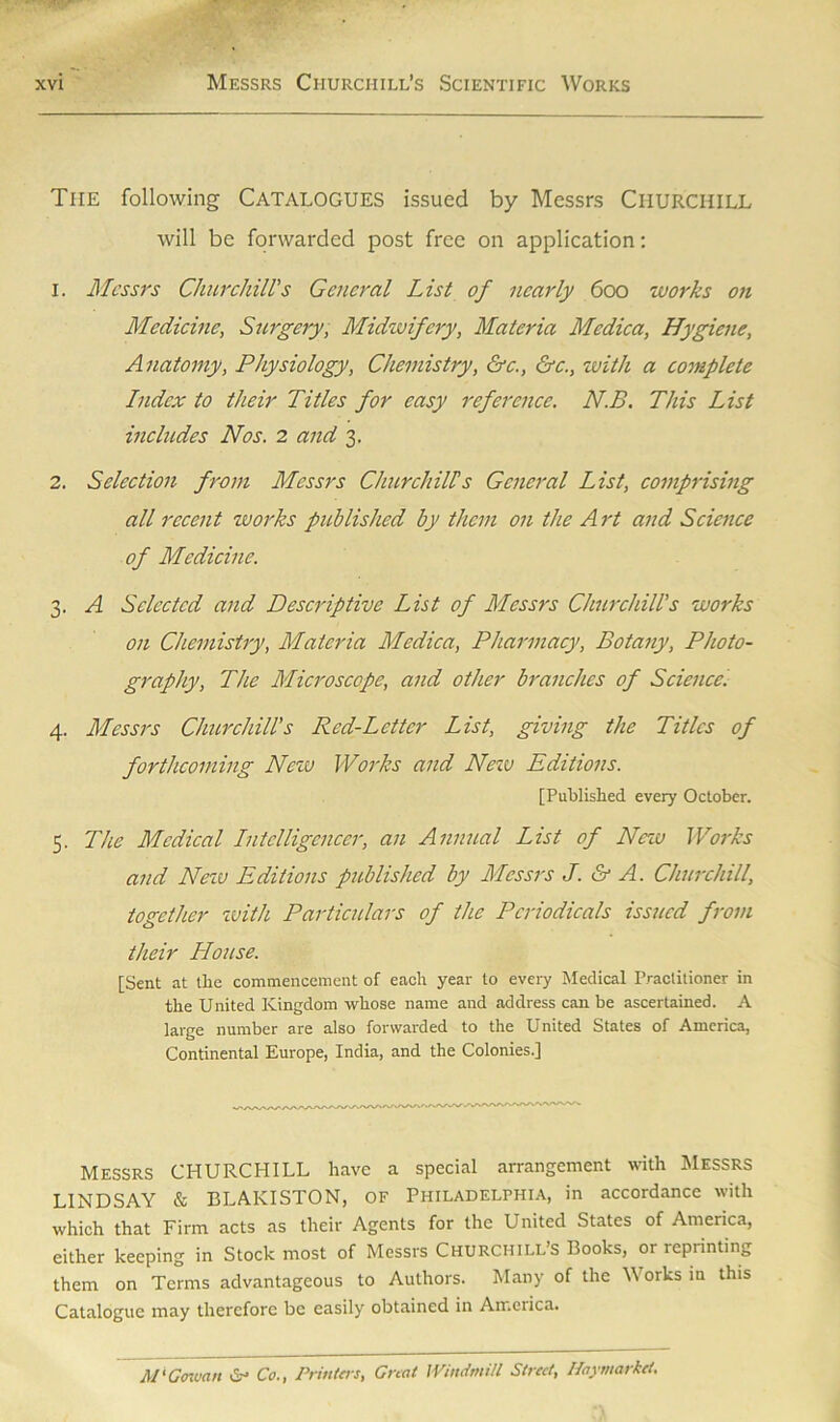 The following CATALOGUES issued by Messrs CHURCHILL will be forwarded post free on application: 1. Messrs Churchill's General List of nearly 600 works on Medicine, Surgery, Midwifery, Materia Medica, Hygiene, Anatomy, Physiology, Chemistry, &c., &c., with a complete Index to their Titles for easy reference. N.B. This List includes Nos. 2 and 3. 2. Selection from Messrs Churchill?s General List, comprising all recent works published by them on the Art and Science of Medicine. 3. A Selected and Descriptive List of Messrs Churchill's works on Chemistry, Materia Medica, Pharmacy, Botany, Photo- graphy, The Microscope, and other branches of Science. 4. Messrs Churchill's Red-Letter List, giving the Titles of forthcoming New Works and New Editions. [Published every October. 5. The Medical Intelligencer, an Annual List of New Works and New Editions published by Messrs J. & A. Churchill, together with Particulars of the Periodicals issued from their House. [Sent at the commencement of each year to every Medical Practitioner in the United Kingdom whose name and address can be ascertained. A large number are also forwarded to the United States of America, Continental Europe, India, and the Colonies.] Messrs CHURCHILL have a special arrangement with Messrs LINDSAY & BLAKISTON, of Philadelphia, in accordance with which that Firm acts as their Agents for the United States of America, either keeping in Stock most of Messrs Churchill’s Books, or reprinting them on Terms advantageous to Authors. Many of the W orks in this Catalogue may therefore be easily obtained in America. M'Goman Sr Co., Printers, Great Windmill Street, Haymarket.