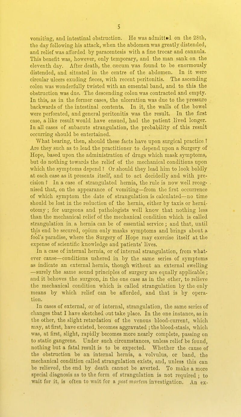 vomiting, and intestinal obstruction. He was admitted on the 28th, the day following his attack, when the abdomen was greatly distended, and relief was allbrdcd by paracentesis with a fine trocar and cannula. This benefit was, however, only temporary, and the man sanlc on the eleventh day. After death, the cajcum was found to be enormously distended, and situated in the centre of the abdomen. In it were circular ulcers exuding freces, with recent peritonitis. The ascending colon was wonderfully twisted with an omental band, and to this the obstruction was due. The descending colon was contracted and empty. In this, as in the former cases, the ulceration was due to the pressure backwards of the intestinal contents. In it, the walls of the bowel were perforated, and general peritonitis was the result. In the first case, alike result would have ensued, had the patient lived longer. In all cases of subacute strangulation, the probability of this result occurring should be entertained. What bearing, then, should these facts have upon surgical practice ? Are they such as to lead the practitioner to depend upon a Surgery of Hope, based upon the administration of drugs which mask symptoms, but do nothing towards the relief of the mechanical conditions upon which the symptoms depend ? Or should they lead him to look boldly at each case as it presents itself, and to act decidedly and with pre- cision ? In a case of strangulated hernia, the rule is now well recog- nised that, on the appearance of vomiting—from the first occurrence of which symptom the date of strangulation is calculated—no time should be lost in the reduction of the hernia, either by taxis or herni- otomy ; for surgeons and pathologists well know that nothing less than the mechanical relief of the mechanical condition which is called strangulation in a hernia can be of essential service ; and that, until this end be secured, opium only masks symptoms and brings about a fool's paradise, where the Surgery of Hope may exercise itself at the expense of scientific knowledge and patients' lives. In a case of internal hernia, or of internal strangulation, from what- ever cause—conditions ushered in by the same series of symptoms as indicate an external hernia, though without an external swelling —surely the same sound principles of surgery are equally applicable ; and it behoves the surgeon, in the one case as in the other, to relieve the mechanical condition which is called strangulation by the only means by which relief can be afforded, and that is by opera- tion. In cases of external, or of internal, strangulation, the same series of changes that I have sketched out take place. In the one instance, as in the other, the slight retardation of the venous blood-current, which may, at first, have existed, becomes aggravated ; the blood-stasis, which was, at first, slight, rapidly becomes more nearly complete, passing on to static gangrene. Under such circumstances, unless relief be found, nothing but a fatal result is to be expected. Whether the cause of the obstruction be an internal hernia, a volvulus, or band, the mechanical condition called strangulation exists, and, unless this can be relieved, the end by death cannot be averted. To make a more special diagnosis as to the form of strangulation is not required ; to wait for it, is often to wait for a jmt mortem investigation. An ex-