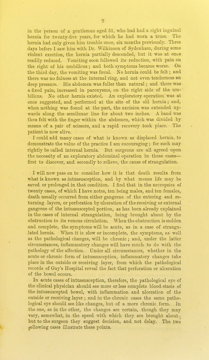 in tlio person of a gentleman aged 51, who had had a right inguinal hernia for twenty-five years, for which ho had worn a truss. The hernia had only given him troiihle once, six months previously. Three days before I saw him Avith Dr. Wilkinson of Sydenham, during some violent exertion, the hernia partially descended, but it was at onco readily reduced. Vomiting soon followed its reduction, with pain on the right of his umbilicus ; and both symptoms became worse. On the third day, the vomiting was fajcal. No hernia could be felt; and there was no fulness at the internal ring, and not even tenderness on deep pressure. His abdomen was fuller than natural; and there was a fixed pain, increased in paroxysms, on the right side of the um- bilicus. No other hernia existed. An exploratory operation'was at once suggested, and performed at the site of the old hernia; and, when nothing was found at the part, the excision was extended up- wards along the semilunar line for about two inches. A band was then felt with the finger within the abdomen, which was divided by means of a pair of scissors, and a rapid recovery took place. The patient is now alive. I could add many cases of what is known as displaced hernia, to demonstrate the value of the practice I am encouraging ; for such may rightly be called internal hernia. But surgeons are all agreed upon the necessity of an exploratory abdominal operation in these cases— first to discover, and secondly to relieve, the cause of strangirlation. I will now pass on to consider how it is that death results from what is known as intussusception, and by what means life may be saved or prolonged in that condition. I find that in the necropsies of twenty cases, of which I have notes, ten being males, and ten females, death usually occurred from either gangrene of the entering and re- turning layers, or perforation by ulceration of the receiving or external gangrene of the intussuscepted portion, as has been already explained in the cases of internal strangulation, being brought about by the obstruction to its venous circulation. When the obstruction is sudden and complete, the symptoms will be acute, as in a case of strangu- lated hernia. When it is slow or incomplete, the symptoms, as well as the pathological changes, will be chronic; and, under the latter circumstances, inflammatory changes will have much to do with the pathology of the affection. Under all circumstances, whether in the acute or chronic form of intussusception, inflammatory changes take place in the outside or receiving layer, from which the xoathological records of Guy's Hospital reveal the fact that perforation or ulceration of the bowel occurs. In acute cases of intussusception, therefore, the pathological eye of the clinical physician should see more or less complete blood-stasis of the intussuscepted bowel, with inflammation and ulceration of the outside or receiving layer ; and in the chronic cases the same patho- logical eye should see like changes, but of a more chronic form. In the one, as in the other, the changes are certain, though they may vary, somewhat, in the speed with which they are brought about; but to the surgeon they suggest decision, and not delay. The two joUowing cases illustrate these points.