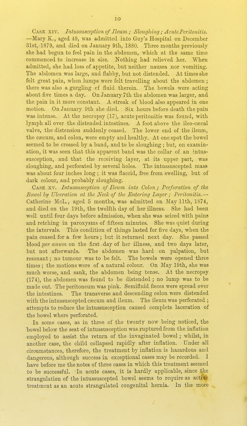lO Case xiv. Intussusception of Ileum; Sloughing ; Acute Peritonitis. —Mary K., aged 49, was admitted into Guy's Hospital on December 31st, 1879, and died on January 9th, 1880. Three months previously she had begun to feel pain in the abdomen, which at the same time commenced to increase in size. Nothing had relieved her. When admitted, she had loss of appetite, but neither nausea nor vomiting. The abdomen was large, and flabby, but not distended. At times she felt great pain, when lumps were felt travelling about the abdomen ; there was also a gurgling of fluid therein. The bowels were acting about five times a day. On January 7th the abdomen was larger, and the pain in it more constant. A streak of blood also appeared in one motion. On January 9th she died. Six hours before death the pain was intense. At the necropsy (17), acute peritonitis was found, with lymph all over the distended intestines. A foot above the ileo-C£ecal valve, the distension suddenly ceased. The lower end of the ileum, the cojcum, and colon, were empty and healthy. At one spot the bowel seemed to be crossed by a band, and to be sloughing ; but, on examin- ation, it was seen that this apparent band was the collar of an intus- susception, and that the receiving layer, at its upper part, was sloughing, and perforated by several holes. The intussuscepted mass was about four inches long ; it was flaccid, free from swelling, but of dark colour, and probably sloughing. Case xv. Intussusception of Heum into Colon; Perforation of the Bowel by Ulceration at the Heck of the Entering Layer ; Peritonitis.— Catherine McL., aged 5 months, was admitted on May 11th, 1874, and died on the 19th, the twelfth day of her illness. She had been well until four days before admission, when she was seized with paina and retching in paroxysms of fifteen minutes. She was quiet dming the intervals. This condition of things lasted for five days, when the pain ceased for a few hours ; but it returned next day. She passed blood jjfir anum on the first .day of her illness, and two days later, but not afterwards. The abdomen was hard on palpation, but resonant; no tumour was to be felt. The bowels were opened three times ; the motions were of a natural colour. On May 19th, she was much worse, and sank, the abdomen being tense. At the necropsy (174), the abdomen was found to be distended ; no lump was to be made out. The peritoneum was pink. Semifluid fseces were spread over the intestines. The transverse and descending colon were distended with the intussuscepted caecum and ileum. The ileum was perforated ; attempts to reduce the intussusception caused complete laceration of the bowel where perforated. In some cases, as in three of the twenty now being noticed, the bowel below the seat of intussusception was ruptui-ed from the inflation employed to assist the return of the invaginated bowel; whUst, in another case, the child collapsed rapidly after inflation. Under all circumstances, therefore, the treatment by inflation is hazardous and dangerous, although success in exceptional cases may be recorded. I have before me the notes of three cases in which this treatment seemed to be successful. In acute cases, it is hardly applicable, since the strangulation of the intussuscepted bowel seems to require as acti'Jp treatment as an acute strangulated congenital hernia. In the more
