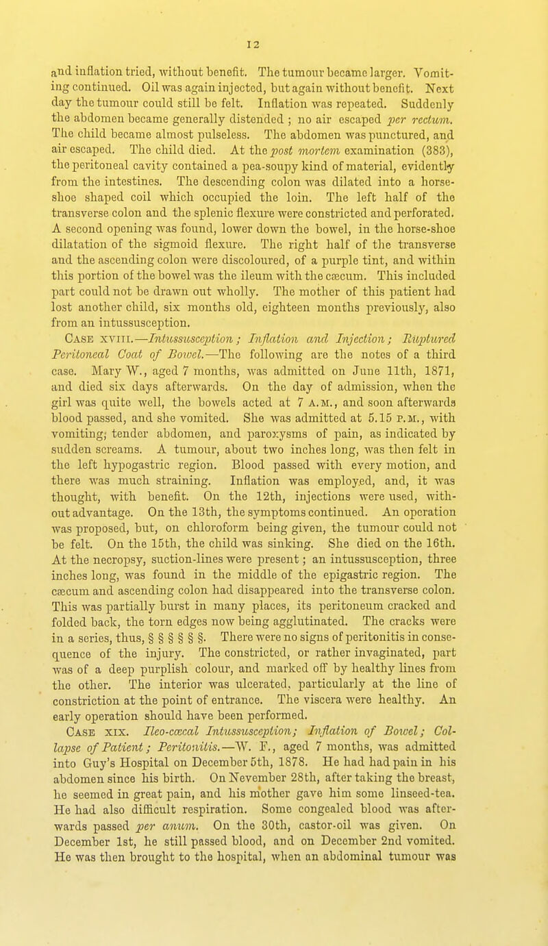 and inflation tried, without benefit. The tumour became larger. Vomit- ing continued. Oil was again injected, but again without benefit. Next day the tumour could still be felt. Inflation was repeated. Suddenly the abdomen became generally distended ; no air escaped ^;cr rectum. Tlie child became almost pulseless. The abdomen was punctured, and air escaped. The child died. At the posi mortem examination (383), the peritoneal cavity contained a pea-soupy kind of material, evidently from the intestines. The descending colon was dilated into a horse- shoe shaped coil which occupied the loin. The left half of the transverse colon and the splenic flexure were constricted and perforated. A second opening was found, lower down the bowel, in the horse-shoe dilatation of the sigmoid flexure. The right half of tlie transverse and the ascending colon were discoloured, of a purple tint, and within this portion of the bowel was the ileum with the ctecum. This included part could not be drawn out wholly. The mother of this patient had lost another child, six months old, eighteen months previously, also from an intussusception. Case xviii.—Intussusception; Inflation and Injection; Riqjturcd Peritoneal Coat of Boiccl.—The following are the notes of a third case. Mary W., aged 7 months, was admitted on June 11th, 1871, and died six days afterwards. On the day of admission, when the girl was quite well, the bowels acted at 7 A. m. , and soon afterwards blood passed, and she vomited. She was admitted at 5.15 p.m., with vomiting; tender abdomen, and paro3:ysms of pain, as indicated by sudden screams. A tumour, about two inches long, was then felt in the left hypogastric region. Blood passed with every motion, and there was much straining. Inflation was employed, and, it was thought, with benefit. On the 12th, injections were used, with- out advantage. On the 13th, the symptoms continued. An operation was proposed, but, on chloroform being given, the tumour could not be felt. On the 15th, the child was sinking. She died on the 16th. At the necropsy, suction-lines were present; an intussusception, three inches long, was found in the middle of the epigasti'ic region. The ca3cum and ascending colon had disappeared into the transverse colon. This was partially burst in many places, its peritoneum cracked and folded back, the torn edges now being agglutinated. The cracks were in a series, thus, §§§§§§• There were no signs of peritonitis in conse- c^uence of the injury. The constricted, or rather invaginated, part was of a deep purplish colour, and marked off by healthy lines from the other. The interior was ulcerated, particularly at the line of constriction at the point of entrance. The viscera were healthy. An early operation should have been performed. Case xix. Ileo-ccecal Intussusception; Inflation of Bowel; Col- lapse of Patient; Peritonitis.—W. T., aged 7 months, was admitted into Guy's Hospital on December 5th, 1878. He had had pain in his abdomen since his birth. On Nevember 28 th, after taking the breast, he seemed in great pain, and his niother gave him some linseed-tea. He had also difficult respiration. Some congealed blood was after- wards passed per anum. On the 30th, castor-oil was given. On December 1st, he still passed blood, and on December 2nd vomited. He was then brought to the hospital, when an abdominal tumour was