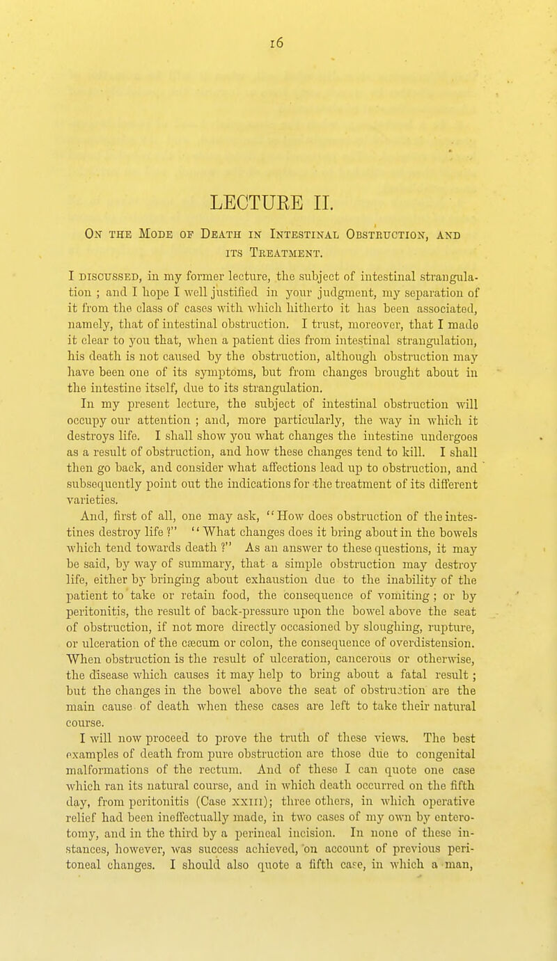 On the Mode of Death in Intestinal Obstruction, and ITS Treatment. I DISCUSSED, ill my former lecture, the subject of intestinal strangula- tion ; and I hope I well justified in your judgment, my separation of it from the class of cases with which hitherto it has been associated, namely, that of intestinal obstruction. I trust, moreover, that I made it clear to you that, when a patient dies from intestinal strangulation, his death is not caused by the obstruction, although obstruction may have been one of its symptoms, but from changes brought about in the intestine itself, due to its strangulation. In my present lecture, the subject of intestinal obstruction will occupy our attention ; and, more particularly, the way in which it destroys life. I shall show you what changes the intestine undergoes as a result of obstruction, and how these changes tend to kill. I shall then go back, and consider what affections lead up to obstruction, and subsequently point out the indications for the treatment of its different varieties. And, first of all, one may ask, How does obstruction of the intes- tines destroy life ? What changes does it bring about in the bowels which tend towards death ? As an answer to these questions, it may be said, by way of summary, that a simple obstruction may destroy life, either by bringing about exhaustion due to the inability of the patient to take or retain food, the consequence of vomiting ; or by peritonitis, the result of back-pressure upon the bowel above tlie seat of obstruction, if not more directly occasioned by sloughing, rupture, or ulceration of the csecum or colon, the consequence of overdistension. When obstruction is the result of ulceration, cancerous or otherwise, the disease which causes it may help to bring about a fatal result; but the changes in the bowel above the seat of obstruction are the main cause of death when these cases are left to take their natural course. I will now proceed to prove the truth of those views. Tlie best examples of death from pure obstruction are those due to congenital malformations of the rectum. And of these I can quote one case which ran its natural course, and in which death occurred on the fifth day, from peritonitis (Case xxui); three others, in Avliich operative relief had been ineffectually made, in two cases of my own by cntero- tomy, and in the third by a perineal incision. In none of these in- stances, however, ^^'as success achieved, 'on account of previous peri- toneal changes. I should also quote a fifth cafe, in which a man,