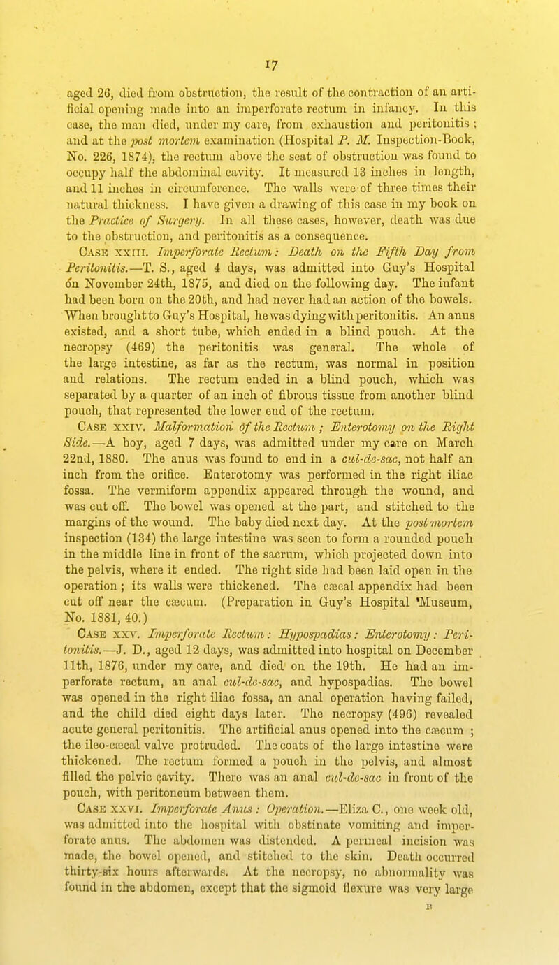 aged 26, died from obstruction, the result of the contraction of an arti- ficial opening made into an imperforate rectum in infancy. In this case, the man died, under my care, frona exliaustion and peritonitis ; and at the ^;os< mortem examination (Hospital F. M. Inspection-Book, No. 226, 1874), the rectum above tlie seat of obstruction was found to occupy half the abdominal cavity. It measured 13 inches in length, and 11 inches in circumference. The walls were of three tinies their natural thickness. I have given a drawing of this case in my book on the Practice of Surgcnj. In all these cases, however, death was due to the obstruction, and peritonitis as a consequence. Case xxiii. Imperforate Rectum: Death on the Fifth Day from Peritonitis.—T. S., aged 4 days, was admitted into Guy's Hospital (Jn November 24th, 1875, and died on the following day. The infant had been bora on the 20th, and had never had an action of the bowels. When brought to Guy's Hospital, he was dying with peritonitis. An anus existed, and a short tube, which ended in a blind pouch. At the necropsy (469) the peritonitis was general. The whole of the large intestine, as far as the rectum, was normal in position and relations. The rectum ended in a blind pouch, which was separated by a quarter of an inch of fibrous tissue from another blind pouch, that represented the lower end of the rectum. Case xxiv. Malformation Of the Heatum ; Eiiterotomy on the Right Side.—A boy, aged 7 days, was admitted under my care on March 22nd, 1880. The anus was found to end in a cul-de-sac, not half an inch from the orifice. Euterotomy was performed in the right iliac fossa. The vermiform appendix appeared through the wound, and was cut off. The bowel was opened at the part, and stitched to the margins of the wound. The baby died next day. At the post mortem inspection (134) the large intestine was seen to form a rounded pouch in the middle line in front of the sacrum, which projected down into the pelvis, where it ended. The right side had been laid open in the operation ; its walls were thickened. The coecal appendix had been cut off near the cfecum. (Preparation in Guy's Hospital 'Museum, No. 1881, 40.) Case xxv. Imperforate Rectum: Hijpiospadias: Enterotomy: Peri- tonitis.—J. D., aged 12 days, was admitted into hospital on December 11th, 1876, under my care, and died on the 19th. He had an im- perforate rectum, an anal cul-de-sac, and hypospadias. The bowel was opened in the right iliac fossa, an anal operation having failed, and the child died eight days later. The necropsy (496) revealed acute general peritonitis. The artificial anus opened into the cascum ; the ileo-cfccal valve protruded. The coats of the large intestine were thickened. The rectum formed a pouch in the pelvis, and almost filled the pelvic cavity. There was an anal cul-de-sac in front of the pouch, with peritoneum between them. Case xxvi. Imperforate Anus : Operation.—Eliza C, one week old, was admitted into the liospital with obstinate vomiting and imper- forate anus. The abdomen was disteiuled. A perineal incision was made, the bowel opened, and stitched to the skin. Death occurred thirty.-trix hours afterwards. At the necropsy, no abnormality was found in the abdomen, except that the sigmoid flexure was very large