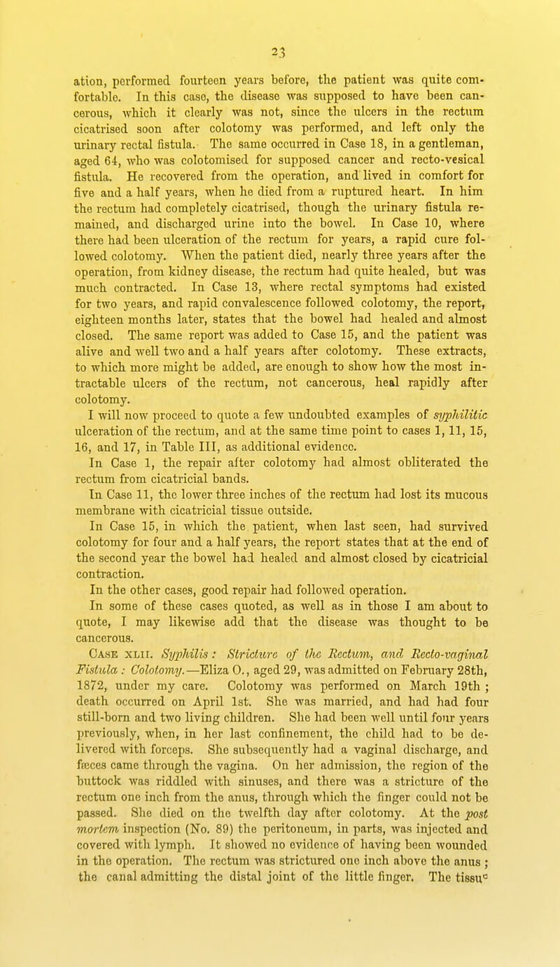 ation, performed fourteen years before, the patient was quite com- fortable. In this case, the disease was supposed to have been can- cerous, which it clearly was not, since the ulcers in the rectum cicatrised soon after colotomy was performed, and left only the urinary rectal fistula. The same occurred in Case 18, in a gentleman, aged 64, who was colotomised for supposed cancer and recto-vesical fistula. He recovered from the operation, and lived in comfort for five and a half years, when he died from a ruptured heart. In him the rectum had completely cicatrised, though the urinary fistula re- mained, and discharged urine into the bowel. In Case 10, where there had been ulceration of the rectum for years, a rapid cure fol- lowed colotomy. When the patient died, nearly three years after the operation, from kidney disease, the rectum had quite healed, but was much contracted. In Case 13, where rectal symptoms had existed for two years, and rapid convalescence followed colotomy, the report, eighteen months later, states that the bowel had healed and almost closed. The same report was added to Case 15, and the patient was alive and well two and a half years after colotomy. These extracts, to which more might be added, are enough to show how the most in- tractable ulcers of the rectum, not cancerous, heal rapidly after colotomy. I will now proceed to quote a few undoubted examples of syphilitic ulceration of the rectum, and at the same time point to cases 1,11, 15, 16, and 17, in Table III, as additional evidence. In Case 1, the repair after colotomy had almost obliterated the rectum from cicatricial bands. In Case 11, the lower three inches of the rectum had lost its mucous membrane with cicatricial tissue outside. In Case 15, in which the patient, when last seen, had survived colotomy for four and a half years, the report states that at the end of the second year the bowel had healed and almost closed by cicatricial contraction. In the other cases, good repair had followed operation. In some of these cases quoted, as well as in those I am about to quote, I may likewise add that the disease was thought to be cancerous. Ca.se xlii. SypJdlis: Stricture of ihc Rectum, and Recto-vaginal Fistula : Colotomy.—Eliza 0., aged 29, was admitted on February 28th, 1872, under my care. Colotomy was performed on March 19th ; death occurred on April 1st. She was married, and had had four still-bom and two living children. She had been well until four years previously, when, in her last confinement, the child had to bo de- livered with forceps. She subsequently had a vaginal discharge, and fccces came through the vagina. On her admission, the region of the buttock was riddled with sinuses, and there was a stricture of the rectum one inch from the anus, through which the finger could not be passed. She died on the twelfth day after colotomy. At the post mortem inspection (No. 89) the peritoneum, in parts, was injected .and covered witli lymph. It showed no evidence of having been wounded in the operation. The rectum was strictured one inch above tlie anus ; the canal admitting the distal joint of the little finger. The tissu