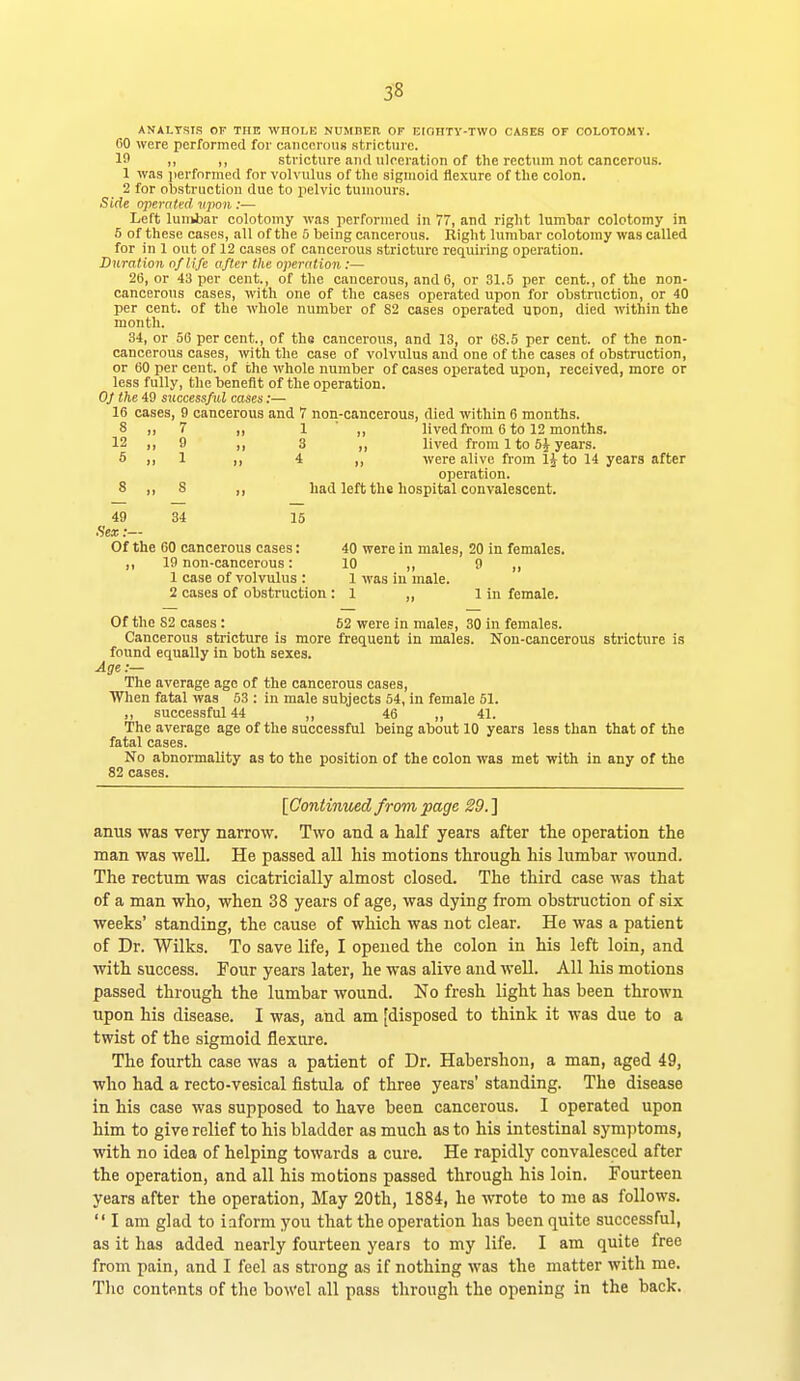 3-8 ANALYSIS OF THE WHOLE NUMBER OF EIOHTY-TWO CASES OF COLOTOMV. 60 were performed for cancerous stricture. If ,, ,, stricture and ulceration of the rectum not cancerous. 1 was ]ierfnrmed for volvulus of the sigmoid flexure of the colon. 2 for obstruction due to pelvic tumours. Side operated vpon :•— Left lunibar colotomy was performed in 77, and right lumbar colotomy in 5 of these cases, all of the & being cancerous. Right lumbar colotomy was called for in 1 out of 12 cases of cancerous stricture requiring operation. Duration ojlife after the operation:— 2(5, or 43 per cent., of the cancerous, and 6, or 31.5 per cent., of the non- cancerous cases, with one of the cases operated upon for obstruction, or 40 per cent, of the whole number of 82 cases operated uoon, died within the month. 34, or 56 percent., of thg cancerous, and 13, or 68.5 per cent, of the non- cancerous cases, with the case of volvulus and one of the cases of obstruction, or 60 per cent, of the whole number of cases operated upon, received, more or less fully, the benefit of the operation. OJ the 49 successful cases:— 16 cases, 9 cancerous and 7 non-cancerous, died within 6 months. 8 ,, 7 ,, 1 ■ ,, lived from 6 to 12 months. 12 1, 9 II 3 ,, lived from 1 to 5i years. 6 ,, 1 ,, 4 ,, were alive from IJ to 14 years after operation. 8 „ 8 ,, had left the hospital convalescent. 49 34 16 •Sex:— Of the 60 cancerous cases: 40 were in males, 20 in females. ,, 19 non-cancerous: 10 ,, 9 ,, 1 case of volvulus : 1 was in male. 2 cases of obstruction : 1 ,, 1 in female. Of the 82 cases: 62 were in males, 30 in females. Cancerous stricture is more frequent in males. Non-cancerous stricture is found equally in both sexes. Age :— The average age of the cancerous cases. When fatal was 53 : in male subjects 54, in female 51. ,, successful 44 ,, 46 ,, 41. The average age of the successful being about 10 years less than that of the fatal cases. No abnormality as to the position of the colon was met with in any of the 82 cases. [Continued from page 29.'] anus was very narrow. Two and a half years after the operation the man was well. He passed all his motions through his lumbar wound. The rectum was cicatricially almost closed. The third case was that of a man who, when 38 years of age, was dying from obstruction of six weeks' standing, the cause of which was not clear. He was a patient of Dr. Wilks. To save life, I opened the colon in his left loin, and with success. Four years later, he was alive and well. All his motions passed through the lumbar wound. No fresh light has been thrown upon his disease. I was, and am [disposed to think it was due to a twist of the sigmoid flexure. The fourth case was a patient of Dr. Habershoii, a man, aged 49, who had a recto-vesical fistula of three years' standing. The disease in his case was supposed to have been cancerous. I operated upon him to give relief to his bladder as much as to his intestinal symptoms, with no idea of helping towards a cure. He rapidly convalesced after the operation, and all his motions passed through his loin. Fourteen years after the operation. May 20th, 1884, he wrote to me as follows.  I am glad to iaform you that the operation has been quite successful, as it has added nearly fourteen years to my life. I am quite free from pain, and I feel as strong as if nothing was the matter with me. Tlic contents of the bowel all pass through the opening in the back.