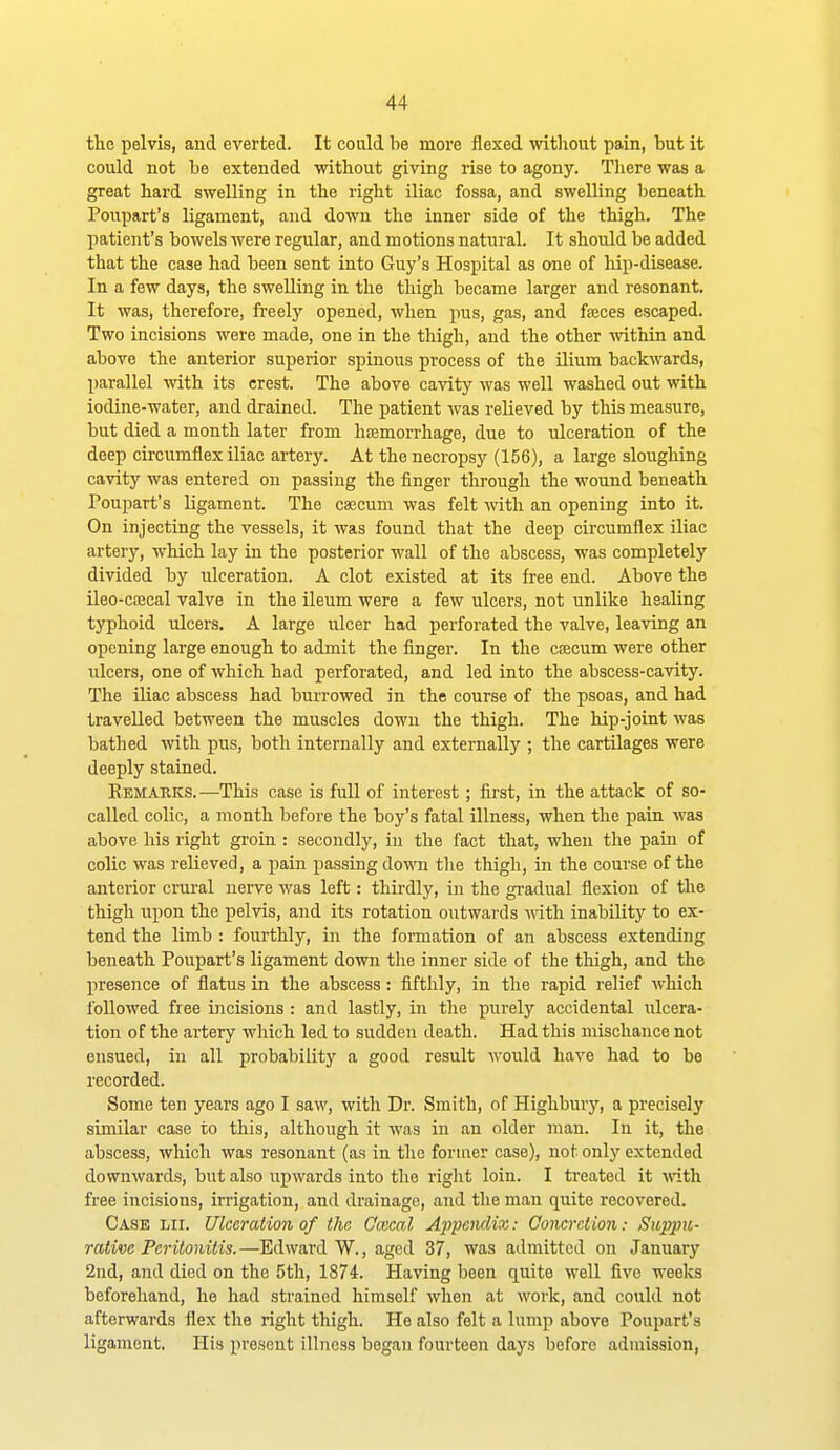 the pelvis, and everted. It could be more flexed without pain, but it could not be extended mthout giving rise to agony. There was a great hard swelling in the right iliac fossa, and swelling beneath Poupart's ligament, and down the inner side of the thigh. The patient's bowels were regular, and motions natural. It should be added that the case had been sent into Guy's Hospital as one of hip-disease. In a few days, the swelling in the thigh became larger and resonant. It was, therefore, freely opened, when pus, gas, and fseces escaped. Two incisions were made, one in the thigh, and the other -vvithin and above the anterior superior spinous process of the Uium backwards, parallel with its crest. The above cavity was well washed out with iodine-water, and drained. The patient was relieved by this measure, but died a month later from hajmorrhage, due to ulceration of the deep circumflex iliac artery. At the necropsy (156), a large sloughing cavity was entered on passing the finger through the wound beneath Poupart's ligament. The caecum was felt with an opening into it. On injecting the vessels, it was found that the deep circumflex iliac artery, which lay in the posterior wall of the abscess, was completely divided by ulceration. A clot existed at its free end. Above the ileo-ca2cal valve in the ileum were a few ulcers, not unlike healing typhoid ulcers. A large ulcer had perforated the valve, leaving an opening large enough to admit the finger. In the cfficum were other ulcers, one of which had perforated, and led into the abscess-cavity. The iliac abscess had burrowed in the course of the psoas, and had travelled between the muscles down the thigh. The hip-joint was bathed with pus, both internally and externally ; the cartilages were deeply stained. Remakks.—This case is full of interest; first, in the attack of so- called colic, a month before the boy's fatal illness, when the pain was above his right groin : secondly, in the fact that, when the pain of colic was relieved, a pain passing down the thigh, in the course of the anterior crural nerve was left: thirdly, in the gi-adual flexion of the thigh upon the pelvis, and its rotation outwards vdth inability to ex- tend the limb : fourthly, in the formation of an abscess extending beneath Poupart's ligament down the inner side of the thigh, and the presence of flatus in the abscess: fifthly, in the rapid relief which followed free incisions : and lastly, in the purely accidental ulcera- tion of the artery which led to sudden death. Had this mischance not ensued, in all probability a good result would have had to be recorded. Some ten years ago I saw, with Dr. Smith, of Highbury, a precisely similar case to this, although it was in an older man. In it, the abscess, which was resonant (as in the former case), not only extended downwards, but also upwards into the right loin. I treated it vdth. free incisions, irrigation, and drainage, and the man quite recovered. Case hi. Ulceration of the Cmcal A^ipoidix: Concretion: Suppu- rative Peritonitis.—Edward W., aged 37, was admitted on January 2nd, and died on the 5th, 1874. Having been quite well five weeks beforehand, he had strained himself when at work, and could not afterwards flex the right thigh. He also felt a lump above Poupart's ligament. His present illness began fourteen days before admission,