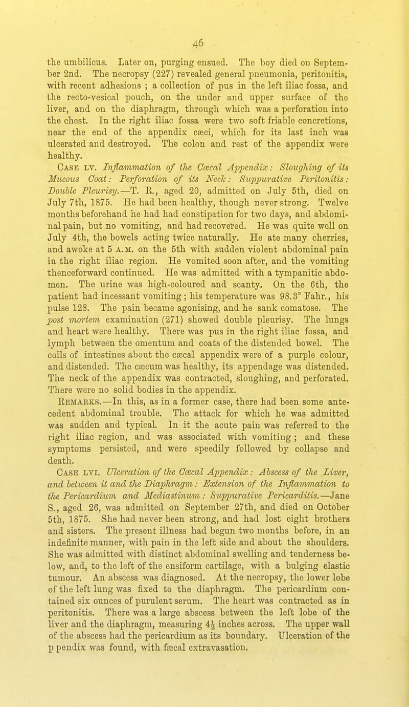 the umbilicus. Later on, purging ensued. The boy died on Septem- ber 2nd. The necropsy (227) revealed general pneumonia, peritonitis, with recent adhesions ; a collection of pus in the left iliac fossa, and the recto-vesical pouch, on the under and upper surface of the liver, and on the diaphragm, through which was a perforation into the chest. In the right iliac fossa were two soft friable concretions, near the end of the appendix cajci, which for its last inch was ulcerated and destroyed. The colon and rest of the appendix were healthy. Case lv. Inflammation of the Ccecal A2}pendix: Sloughing of its Mucous Coat: Perforation of its Ncch: Suppurative Peritonitis : Double Pleurisy.—T. R., aged 20, admitted on July 5th, died on July 7th, 1875. He had been healthy, though never strong. Twelve months beforehand he had had constipation for two days, and abdomi- nal pain, but no vomiting, and had recovered. He was quite well on July 4th, the bowels acting twice naturally. He ate many cherries, and awoke at 5 a. m. on the 5th with sudden violent abdominal pain in the right iliac region. He vomited soon after, and the vomiting thenceforward continued. He was admitted with a tympanitic abdo- men. The urine was high-coloured and scanty. On the 6th, the patient had incessant vomiting ; his temperature was 98.3° Fahr., his pulse 128. The pain became agonising, and he sank comatose. The 2Mst mortem examination (271) showed double pleurisy. The lungs and heart were healthy. There was pus in the right iliac fossa, and lymph between the omentum and coats of the distended bowel. The coils of intestines about the coecal appendix were of a purple colour, and distended. The ccecum was healthy, its appendage was distended. The neck of the appendix was contracted, sloughing, and perforated. There were no solid bodies in the appendix. Remaeks.—In this, as in a former case, there had been some ante- cedent abdominal trouble. The attack for which he was admitted was sudden and typical. In it the acute pain was referred to the right iliac region, and was associated with vomiting ; and these symptoms persisted, and were speedily followed by collapse and death. Case lvi. Ulceration of the Ocecal Appendix: Abscess of the Liver, and between it and the Diaphragm: Extension of the Inflammation to the Pericardium and Mediastinum : Suppurative Pericarditis.—Jane S., aged 26, was admitted on September 27th, and died on October 5th, 1875. She had never been strong, and had lost eight brothers and sisters. The present illness had begun two months before, in an indefinite manner, with pain in the left side and about the shoulders. She was admitted with distinct abdominal swelling and tenderness be- low, and, to the left of the ensiform cartilage, with a bulging elastic tumour. An abscess was diagnosed. At the necropsy, the lower lobe of the left lung was fixed to the diaphragm. Tlie pericardium con- tained six ounces of purulent serum. The heart was contracted as in peritonitis. There was a large abscess between the left lobe of the liver and the diaphragm, measuring 4J inches across. The upper wall of the abscess had the pericardium as its boundary. Ulceration of the p pendix was found, with ftecal extravasation.