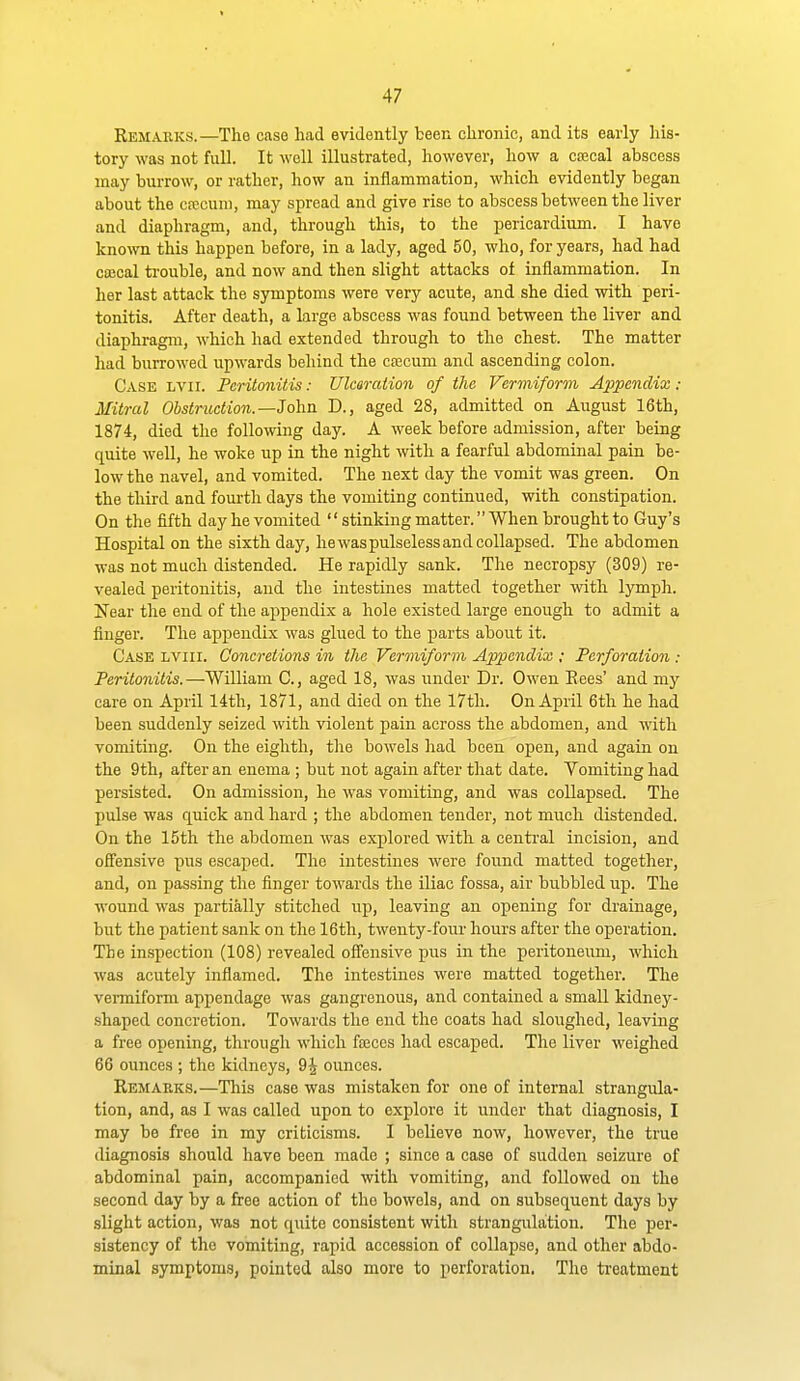 Eemakks.—The case had evidently been chronic, and its early his- tory was not full. It well illustrated, however, how a coecal abscess may burrow, or rather, how an inflammation, which evidently began about the cfccuni, may spread and give rise to abscess between the liver and diaphragm, and, through this, to the pericardium. I have known this happen before, in a lady, aged 50, who, for years, had had cajcal trouble, and now and then slight attacks of inflammation. In her last attack the symptoms were very acute, and she died with peri- tonitis. After death, a large abscess was found between the liver and diaphragm, which had extended through to the chest. The matter had burrowed upwards behind the caecum and ascending colon. Case lvii. Peritonitis: Ulceration of the Vermiform Appendix : Mitral Obstruction.—John D., aged 28, admitted on August 16th, 1874, died the following day. A week before admission, after being quite well, he woke up in the night with a fearful abdominal pain be- low the navel, and vomited. The next day the vomit was green. On the third and fourth days the vomiting continued, with constipation. On the fifth day he vomited stinking matter. When brought to Guy's Hospital on the sixth day, hewaspulselessandcollapsed. The abdomen was not much distended. He rapidly sank. The necropsy (309) re- vealed peritonitis, and the intestines matted together vnth. lymph. Near the end of the appendix a hole existed large enough to admit a finger. The appendix was glued to the parts about it. Case lviii. Concretions in the Vermiform Appendix : Perforation : Peritonitis.—William C, aged 18, was under Dr. Owen Eees' and my care on April 14th, 1871, and died on the 17th. On April 6th he had been suddenly seized with violent pain across the abdomen, and with vomiting. On the eighth, the bowels had been open, and again on the 9th, after an enema ; but not again after that date. Vomiting had persisted. On admission, he was vomiting, and was collapsed. The pulse was quick and hard ; the abdomen tender, not much distended. On the 15th the abdomen Avas explored with a central incision, and offensive pus escaped. The intestines were found matted together, and, on passing the finger towards the iUac fossa, air bubbled up. The wound was partially stitched up, leaving an opening for drainage, but the patient sank on the 16th, twenty-four hours after the operation. The inspection (108) revealed offensive pus in the peritoneum, which was acutely inflamed. The intestines were matted together. The venniform appendage was gangi'enous, and contained a small kidney- .shaped concretion. Towards the end the coats had sloughed, leaving a free opening, through which fseces had escaped. The liver weighed 66 ounces ; the kidneys, 9J ounces. Remabks.—This case was mistaken for one of internal strangula- tion, and, as I was called upon to explore it under that diagnosis, I may be free in my criticisms. I believe now, however, the true diagnosis should have been made ; since a case of sudden seizure of abdominal pain, accompanied with vomiting, and followed on the second day by a free action of the bowels, and on subsequent days by slight action, was not quite consistent with strangulation. The per- sistency of the vomiting, rapid accession of collapse, and other abdo- minal symptoms, pointed also more to perforation. The treatment