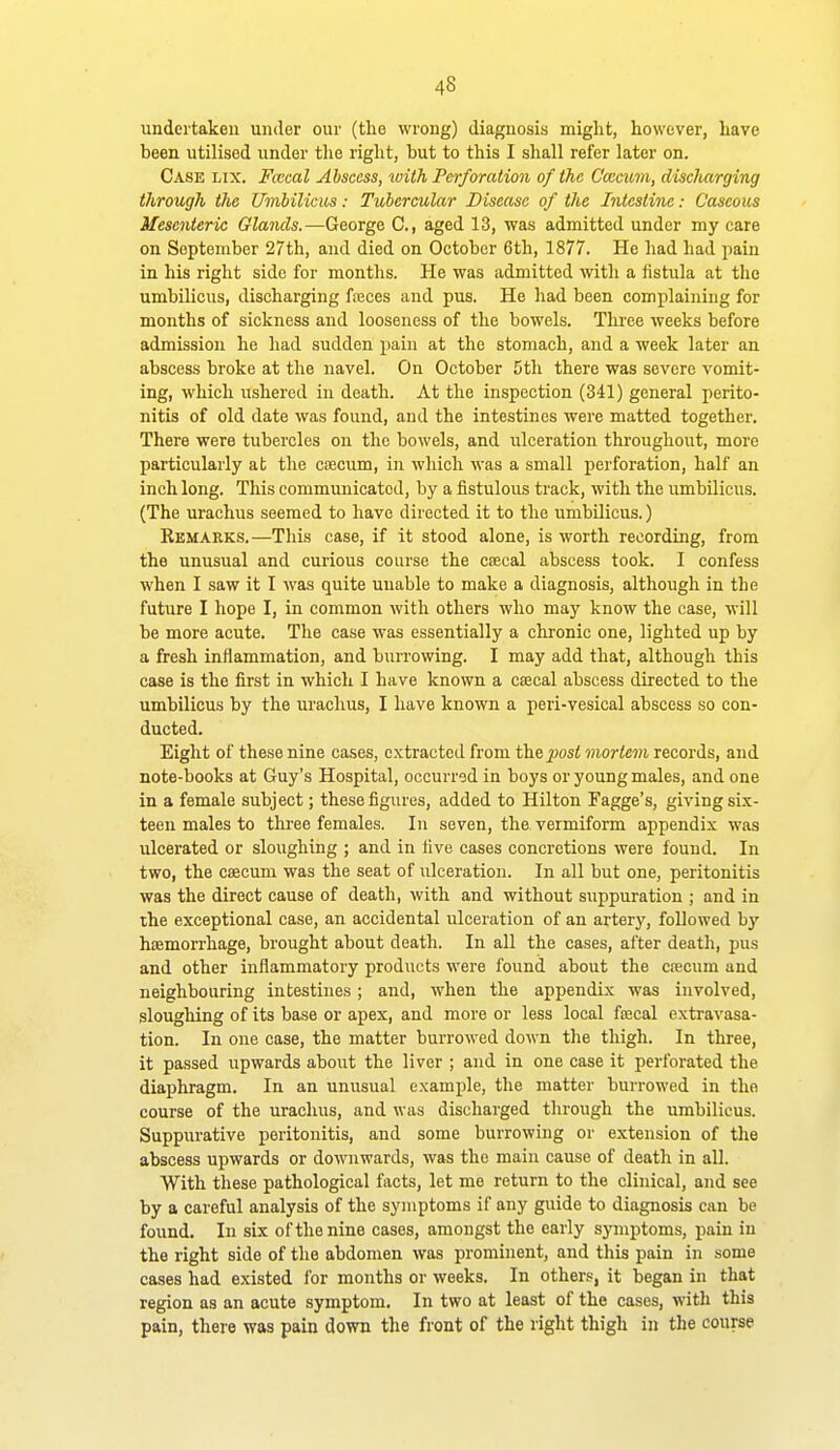 undertaken under our (tlie wrong) diagnosis might, however, have been utilised under the right, but to this I shall refer later on. Case lix. Ficcal Abscess, with Perforation of the C'ccatm, discharging through the Umbilicus: Tubercular Disease of the Intestine: Caseous Mesenteric Glands.—George C, aged 13, was admitted under my care on September 27th, and died on October 6th, 1877. He had had pain in his right side for months. He was admitted with a fistula at the umbilicus, discharging freces and pus. He had been complaining for months of sickness and looseness of the bowels. Three weeks before admission he had sudden pain at the stomach, and a week later an abscess broke at the navel. On October 5th there was severe vomit- ing, which ushered in death. At the inspection (341) general perito- nitis of old date was found, and the intestines were matted together. There were tubercles on the bowels, and ulceration throughout, more particularly at the coecum, in which was a small perforation, half an inch long. This communicated, by a fistulous track, with the umbilicus. (The urachus seemed to have directed it to the umbilicus.) Remarks.—Tliis case, if it stood alone, is worth recording, from the unusual and curious course the csecal abscess took. I confess when I saw it I was quite unable to make a diagnosis, although in the future I hope I, in common with others who may know the case, will be more acute. The case was essentially a chronic one, lighted up by a fresh inflammation, and burrowing. I may add that, although this case is the first in which I have known a csecal abscess directed to the umbilicus by the m-achus, I have known a peri-vesical abscess so con- ducted. Eight of these nine cases, extracted from the ^osi mortem records, and note-books at Guy's Hospital, occurred in boys or young males, and one in a female subject; these figures, added to Hilton Fagge's, giving six- teen males to three females. In seven, the vermiform appendix was ulcerated or sloughing ; and in five cases concretions were found. In two, the caecum was the seat of ulceration. In all but one, peritonitis was the direct cause of death, with and without suppuration ; and in the exceptional case, an accidental ulceration of an artery, followed by hiEmorrhage, brought about death. In all the cases, after deatli, pus and other inflammatory products were found about the csecum and neighbouring intestines; and, when the appendix was involved, sloughing of its base or apex, and more or less local faical exti'avasa- tion. In one case, the matter burrowed down the thigh. In three, it passed upwards about the liver ; and in one case it perforated the diaphragm. In an unusual example, the matter burrowed in the course of the urachus, and was discharged through the umbilicus. Suppurative peritonitis, and some burrowing or extension of the abscess upwards or downwards, was the main cause of death in all. With these pathological facts, let me return to the clinical, and see by a careful analysis of the symptoms if any guide to diagnosis can be found. In six of the nine cases, amongst the early symptoms, pain in the right side of the abdomen was prominent, and this pain in some cases had existed for months or weeks. In others, it began in that region as an acute symptom. In two at least of the cases, with this pain, there was pain down the front of the right thigh in the course