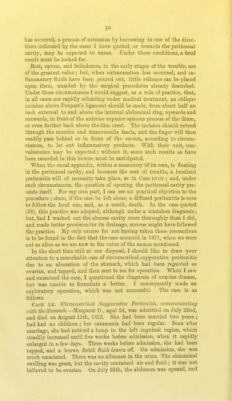 so has occurred, a process of extension by burrowing in one of the direc- tions indicated by the cases I have quoted, or towards the peritoneal cavity, may be expected to ensue. Under these conditions, a fatal result must be looked for. Kest, opium, and belladonna, in the early stages of the trouble, are of the greatest value; but, when extravasation has occurred, and in- flammatory fluids have been poured out, little reliance can be placed upon them, unaided by the surgical procedures already described. Under these cii'cumstances I would suggest, as a rule of practice, that, in all cases not rapidly subsiding under medical treatment, an oblique incision above Poupart's ligament should be made, from about half an inch external to and above the internal abdominal ring, upwards and outwards, in front of the anterior superior spinous process of the ilium, or even further back above the iliac crest. The incision should extend through the muscles and transversalis fascia, and the finger will then readily pass behind or in front of the csecum, according to circum- stances, to let out inflammatory products. With their exit, con- valescence maj-- be expected; without it, some such results as have been recorded in this lecture must be anticipated. When the ctecal appendix, within a mesentery of its own, is floating in the peritoneal cavity, and becomes the seat of trouble, a localised peritonitis will of necessity take place, as in Case irvui ; and, under such circumstances, the question of opening the peritoneal cavity pre- sents itself. For my own part, I can see no practical objection to the procedure ; since, if the case be left alone, a diffused peritonitis is sure to follow the local one, and, as a result, death. In the case quoted (58), this practice was adopted, although under a mistaken diagnosis; but, had I washed out the abscess cavity more thoroughly than I did, and made better provision for its drainage, success might have followed the practice. My only excuse for not having taken these precautions is to be found in the fact that the case occurred in 1871, when we were not so alive as we are now to the value of the means mentioned. In the short time still at our disposal, I should like to draw your attention to a remarkable case of circumscribed suppurative peritonitis due to an ulceration of the stomach, which had been regarded as ovarian, and tapped, and then sent to me for operation. When I saw and examined the case, I questioned the diagnosis of ovarian disease, but was unable to formulate a better. I consequently made an exploratory operation, which was not successful. The case is as follows. Case lx. Circumscribed Siqypurative Peritonitis, communicating with the Stomach.—MsiVgnret D., aged 24, was admitted on July 22nd, and died on August 11th, 1875. She had been married two years ; had had no children ; her catamenia had been regular. Soon after marriage, she had noticed a lump in the left inguinal region, which steadily increased until five weeks before admission, when it rapidly enlarged in a few days. Three weeks before admission, she had been tapped, and a hrovm fcetid fluid drawn oft. On admission, she was much emaciated. There was no albumen in the urine. The abdominal swelling was great, but the cavity contained air and fluid ; it was not believed to be ovarian. On July 25th, the abdomen was opened, and