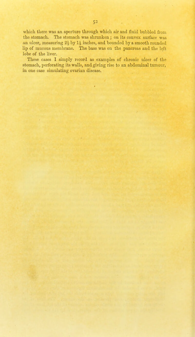 whicli there was an aperture througli whicli air and fluid bubbled from the stomach. The stomach was shrunken ; on its convex surface was an ulcer, measuring 2^ by 1^ inches, and bounded by a smooth rounded lip of mucous membrane. The base was on the pancreas and the left lobe of the liver. These cases I simply record as examples of chronic ulcer of the stomach, perforating its walls, and giving rise to an abdominal tumour, in one case simulating ovarian disease.
