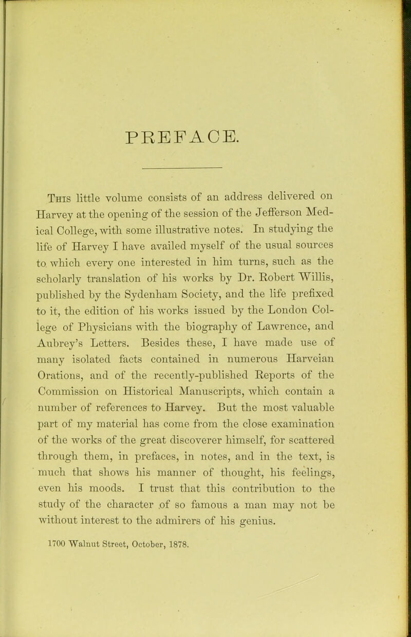 PREFACE. This little volume consists of an address delivered on Harvey at the opening of the session of the Jefferson Med- ical College, with some illustrative notes. In studying the life of Harvey I have availed myself of the usual sources to which every one interested in him turns, such as the scholarly translation of his works hy Dr. Robert Willis, published by the Sydenham Society, and the life prefixed to it, the edition of his works issued by the London Col- lege of Physicians with the biography of Lawrence, and Aubrey's Letters. Besides these, I have made use of many isolated facts contained in numerous Harveian Orations, and of the recently-published Reports of the Commission on Historical Manuscripts, which contain a number of references to Harvey. But the most valuable part of my material has come from the close examination of the works of the great discoverer himself, for scattered through them, in prefaces, in notes, and in the text, is much that shows his manner of thought, his feelings, even his moods. I trust that this contribution to the study of the character .of so famous a man may not be without interest to the admirers of his genius. 1700 Walnut Street, October, 1878.