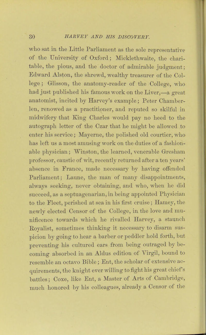 who sat in tlie Little Parliament as the sole representative of the University of Oxford; Micklethwaite, the chari- table, the pious, and the doctor of admirable judgment; Edward Alston, the shrewd, wealthy treasurer of the Col- lege ; Glisson, the anatomy-reader of the College, who had just published his famous work on the Liver,—a great anatomist, incited by Harvey's example; Peter Chamber- len, renowed as a practitioner, and reputed so skilful in midwifery that King Charles would pay no heed to the autograph letter of the Czar that he might be allowed to enter his service; Mayerne, the polished old courtier, who has left us a most amusing work on the duties of a fashion- able physician; Winston, the learned, venerable Gresham professor, caustic of wit, recently returned after a ten years' absence in France, made necessary by having offended Parliament; Laune, the man of many disappointments, always seeking, never obtaining, and who, when he did succeed, as a septuagenarian, in being appointed Physician to the Fleet, perished at sea in his first cruise; Harney, the newly elected Censor of the College, in the love and mu- nificence towards which he rivalled Harvey, a staunch Royalist, sometimes thinking it necessary to disarm sus- picion b}^ going to hear a barber or peddler hold forth, but preventing his cultured ears from being outraged by be- coming absorbed in an Aldus edition of Virgil, bound to resemble an octavo Bible; Ent, the scholar of extensive ac- quirements, the knight ever willing to fight his great chief's battles; Coxe, like Ent, a Master of Arts of Cambridge, much honored by his colleagues, already a Censor of the