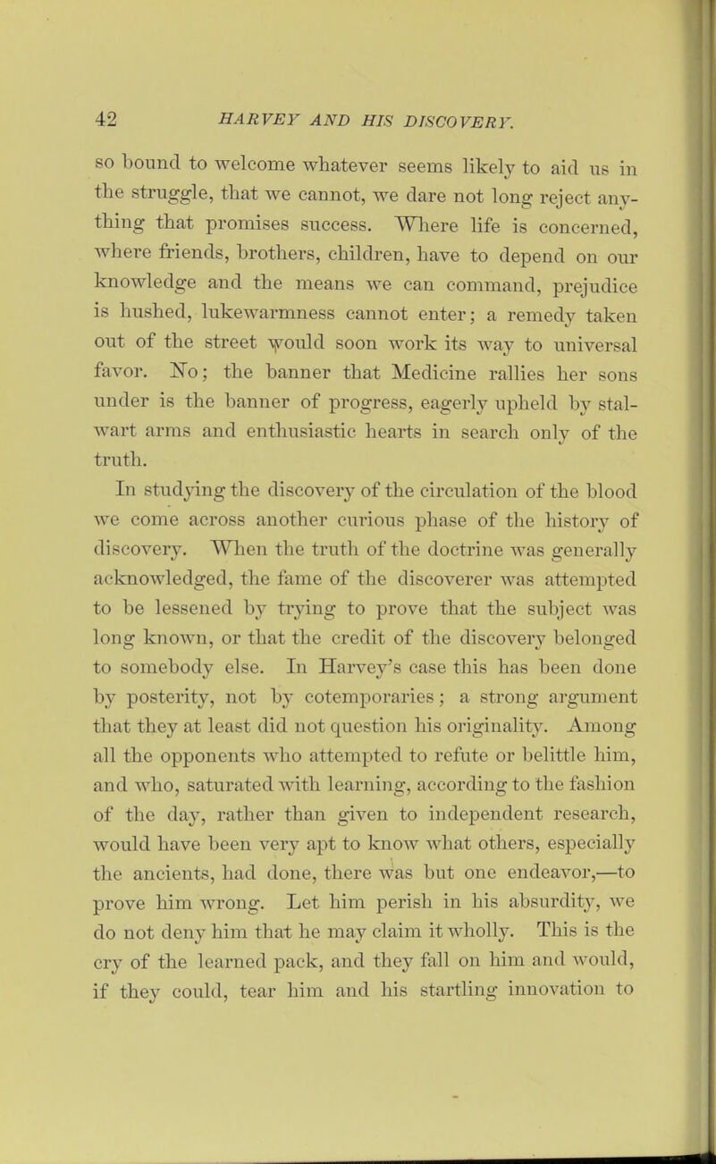 SO bound to welcome whatever seems likel}^ to aid us in the struggle, that we cannot, we dare not long reject any- thing that promises success. Wliere life is concerned, where friends, brothers, children, have to depend on our knowledge and the means we can command, prejudice is hushed, lukewarmness cannot enter; a remedy taken out of the street yould soon work its way to universal favor. 'No; the banner that Medicine rallies her sons under is the banner of progress, eagerly upheld by stal- wart arras and enthusiastic hearts in search only of the truth. In studying the discovery of the circulation of the blood we come across another curious phase of the history of discovery. When the truth of the doctrine was generally acknowledged, the fame of the discoverer was attempted to be lessened by trying to prove that the subject was long known, or that the credit of the discovery belonged to somebody else. In Harvey's case this has been done by posterity, not by cotemporaries; a strong argument that they at least did not question his originality. Among all the opponents who attempted to refute or belittle him, and who, saturated with learning, according to the fashion of the day, rather than given to independent research, would have been very apt to know what others, especially the ancients, had done, there was but one endeavor,—to prove him wrong. Let him perish in his absurdity, we do not deny him that he may claim it wholly. This is the cry of the learned pack, and they fall on him and would, if they could, tear him and his startling innovation to