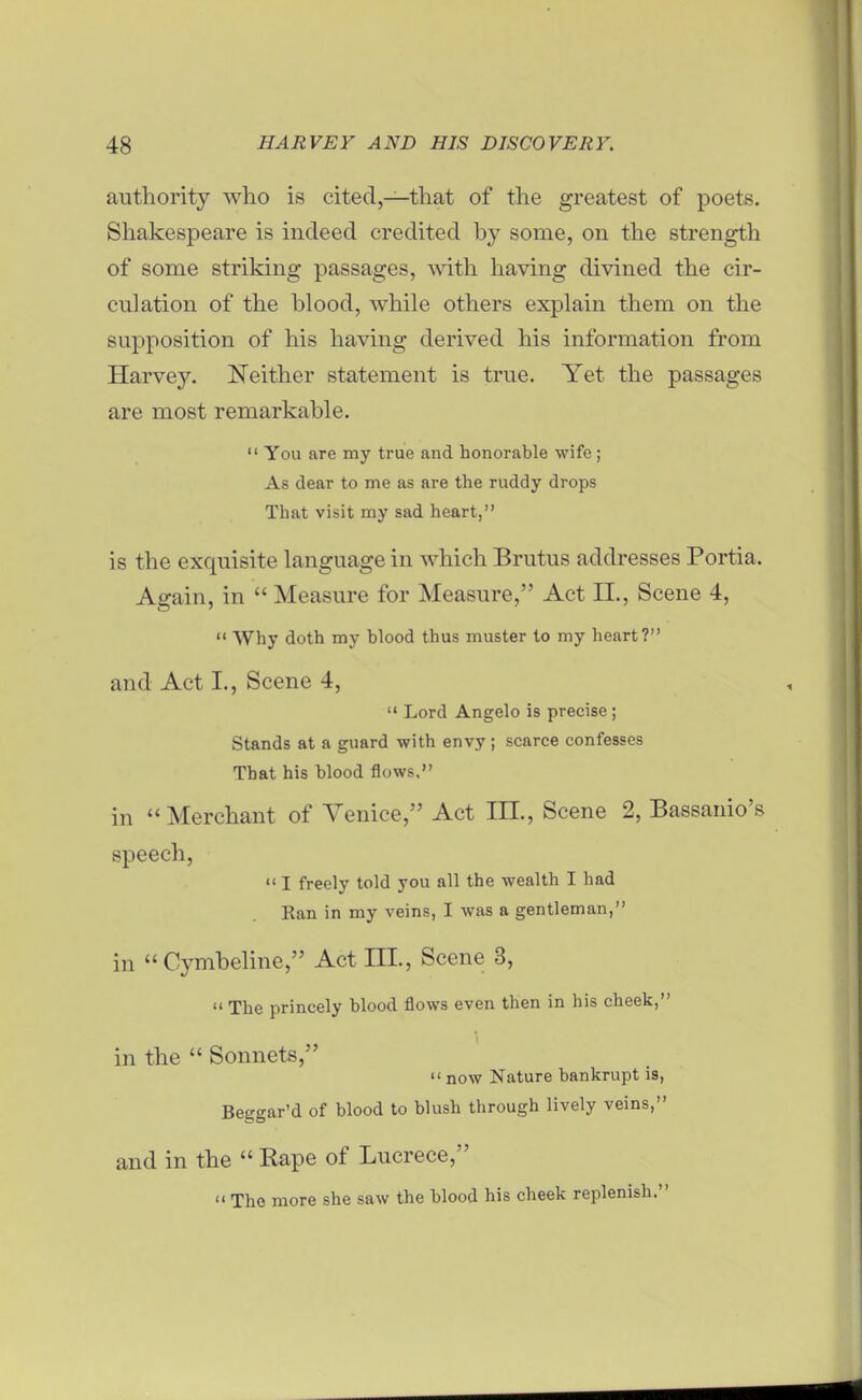 authority who is cited,—that of the greatest of poets. Shakespeare is indeed credited by some, on the strength of some striking passages, \vith having divined the cir- culation of the blood, while others explain them on the supposition of his having derived his information from Harvey. Neither statement is true. Yet the passages are most remarkable.  You are my true and honorable wife; As dear to me as are the ruddy drops That visit my sad heart, is the exquisite language in which Brutus addresses Portia. Again, in  Measure for Measure, Act 11., Scene 4,  Why doth my blood thus muster to my heart? and Act I., Scene 4,  Lord Angelo is precise; Stands at a guard with envy; scarce confesses That his blood flows, in  Merchant of Venice, Act III., Scene 2, Bassanio's speech,  I freely told you all the wealth I had Ean in my veins, I was a gentleman, in  Cymbehne, Act m., Scene 3,  The princely blood flows even then in his cheek, in the  Sonnets,  now Nature bankrupt is, Beggar'd of blood to blush through lively veins, and in the  Rape of Lucrece,  The more she saw the blood his cheek replenish.