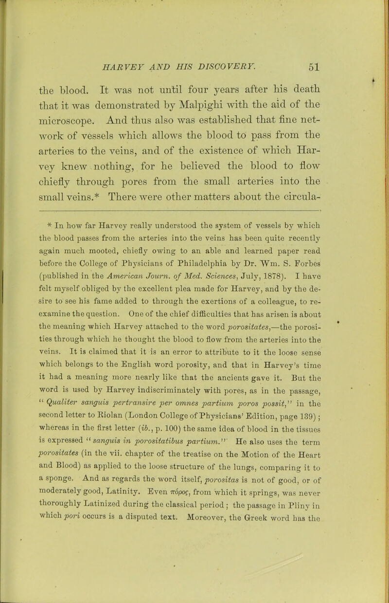 the blood. It was not until four years after his death that it was demonstrated by Malpighi with the aid of the microscope. And thus also was established that fine net- work of vessels which allows the blood to pass from the arteries to the veins, and of the existence of which Har- vey knew nothing, for he believed the blood to flow chiefly through pores from the small arteries into the small veins.* There were other matters about the circula- * In how far Harvey really understood the system of vessels by which the blood passes from the arteries into the veins has been quite recently again much mooted, chiefly owing to an able and learned paper read before the College of Physicians of Philadelphia by Dr. Wm. S. Forbes (published in the American Joum. of Med. Sciences, July, 1878). I have felt myself obliged by the excellent plea made for Harvey, and by the de- sire to see his fame added to through the exertions of a colleague, to re- examine the question. One of the chief difficulties that has arisen is about the meaning which Harvey attached to the word 7J07*osii«<es,—the porosi- ties through which he thought the blood to flow from the arteries into the veins. It is claimed that it is an error to attribute to it the loose sense which belongs to the English word porosity, and that in Harvey's time it had a meaning more nearly like that the ancients gave it. But the word is used by Harvey indiscriminately with pores, as in the passage,  Qualiter sanguis pertransire per omnes partium poros possit, in the second letter to Riolan (London College of Physicians' Edition, page 139); whereas in the first letter {ib., p. 100) the same idea of blood in the tissues is expressed sanguis in porositatibus partium.' He also uses the term porositates (in the vii. chapter of the treatise on the Motion of the Heart and Blood) as applied to the loose structure of the lungs, comparing it to a sponge. And as regards the word itself, porositas is not of good, or of moderately good, Latinity. Even mpog, from which it springs, was never thoroughly Latinized during the classical period ; the passage in Pliny in which pori occurs is a disputed text. Moreover, the Greek word has tiie