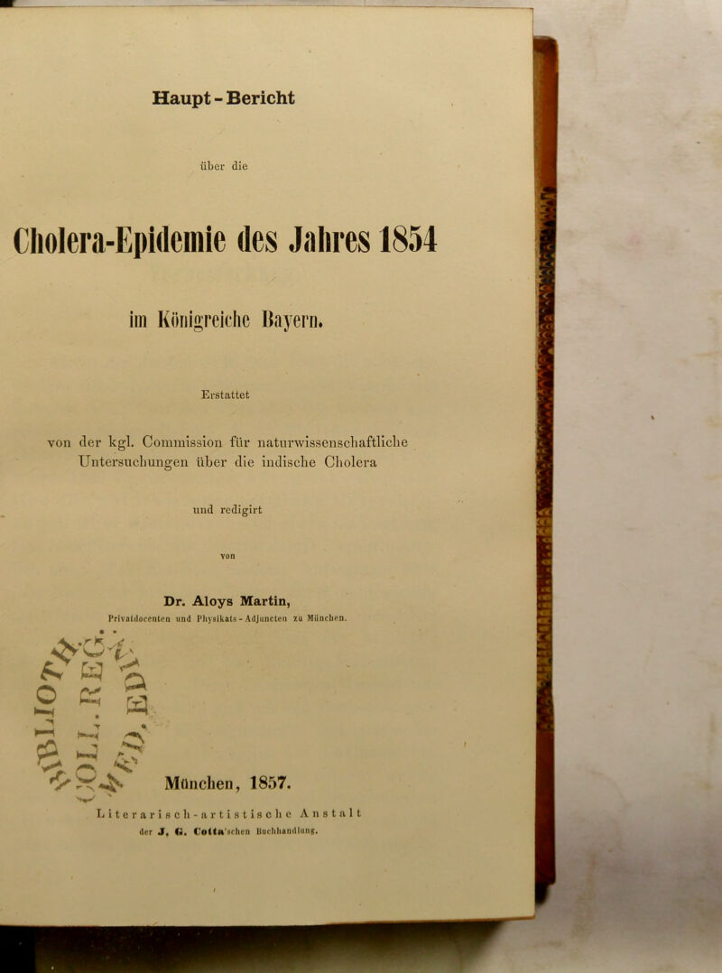 über die Cholera-Epidemie des Jahres 1854 im Königreiche Bayern. Erstattet von der kgl. Commission für naturwissenschaftliche Untersuchungen über die indische Cholera und redigirt von Dr. Aloys Martin, Privaldoccnten und Physikats - Adjuncten zu München. N H A 2 K a cO 1-4 Cr v* < München, 1857. Liter arisch- artistische Anstalt der J, G. Cotta’schen Uuchhandlung.