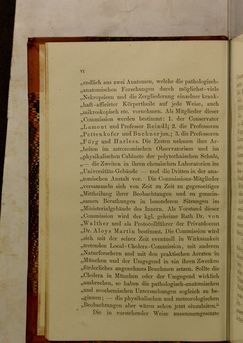 „endlich, aus zwei Anatomen, welche die pathologisch- „anatomischen Forschungen durch möglichst-viele „Nekropsieen und die Zergliederung einzelner krank- „haft-afficirter Körpertlieile auf jede Weise, auch „mikroskopisch etc. vornehmen. Als Mitglieder dieser „Commission werden bestimmt: 1. der Conservator „Lamont und Professor Pein dl; 2. die Professoren „Pettenkofer und Büchner jun.; 3. die Professoren „Förg und Harless. Die Ersten nehmen ihre Ar- beiten im astronomischen Observatorium und im „physikalischen Cabinete der polytechnischen Schule, die Zweiten in ihren chemischen Laboratorien im „Universitäts-Gebäude — und die Dritten in der ana- tomischen Anstalt vor. Die Commissions-Mitglieder „versammeln sich von Zeit zu Zeit zu gegenseitiger „Mittheilung ihrer Beobachtungen und zu gemein- samen Berathungen in besonderen Sitzungen im „Ministerialgebäude des Innern. Als Vorstand dieser „Commission wird der kgl. geheime Rath Dr. von „Walther und als Protocollführer der Privatdocent „Dr. Aloys Martin bestimmt. Die Commission wird „sich mit der seiner Zeit eventuell in Wirksamkeit „tretenden Local-Cholera-Commission, mit anderen „Naturforschern und mit den praktischen Aerzten in „München und der Umgegend in ein ihren Zwecken „förderliches angenehmes Benehmen setzen. Sollte die „Cholera in München oder der Umgegend wirklich „ausbrechen, so haben die pathologisch-anatomischen „und zoochemischen Untersuchungen sogleich zu be- „gmnen ; — die physikalischen und meteorologischen „Beobachtungen aber wären schon jetzt einzuleiten.tc Die in vorstehender Weise zusammengesetzte