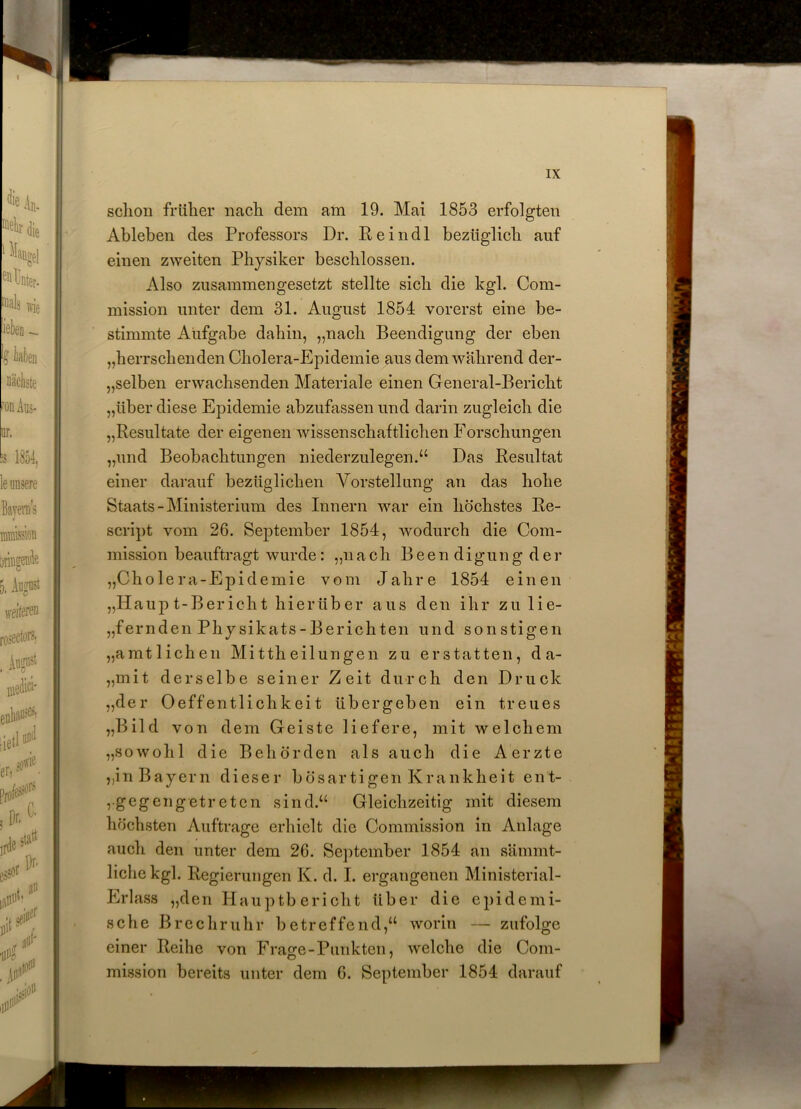 schon früher nach dem am 19. Mai 1853 erfolgten Ableben des Professors Dr. Reindl bezüglich auf einen zweiten Physiker beschlossen. Also zusammengesetzt stellte sich die kgl. Com- mission unter dem 31. August 1854 vorerst eine be- stimmte Aufgabe dahin, „nach Beendigung der eben „herrschenden Cholera-Epidemie aus dem während der- selben erwachsenden Materiale einen General-Bericht „über diese Epidemie abzufassen und darin zugleich die „Resultate der eigenen wissenschaftlichen Forschungen „und Beobachtungen niederzulegen.“ Das Resultat einer darauf bezüglichen Vorstellung an das hohe Staats-Ministerium des Innern war ein höchstes Re- script vom 26. September 1854, wodurch die Com- mission beauftragt wurde: „nach Beendigungder „Cholera-Epidemie vom Jahre 1854 einen „Haupt-Bericht hierüber aus den ihr zu lie- fernden Physikats-Berichten und sonstigen „amtlichen Mittheilungen zu erstatten, d a- „mit derselbe seiner Zeit durch den Druck „der Oeffentlichkeit übergeben ein treues „Bild von dem Geiste liefere, mit welchem „sowohl die Behörden als auch die Aerzte „in Bayern dieser bösartigen Krankheit ent- ,■gegengetreten sind.“ Gleichzeitig mit diesem höchsten Aufträge erhielt die Commission in Anlage auch den unter dem 26. September 1854 an sämmt- lichekgl. Regierungen K. d. I. ergangenen Ministerial- Erlass „den Hauptbericht über die epidemi- sche Brechruhr betreffend,“ worin — zufolge einer Reihe von Fra^e-Punkten, welche die Com- mission bereits unter dem 6. September 1854 darauf