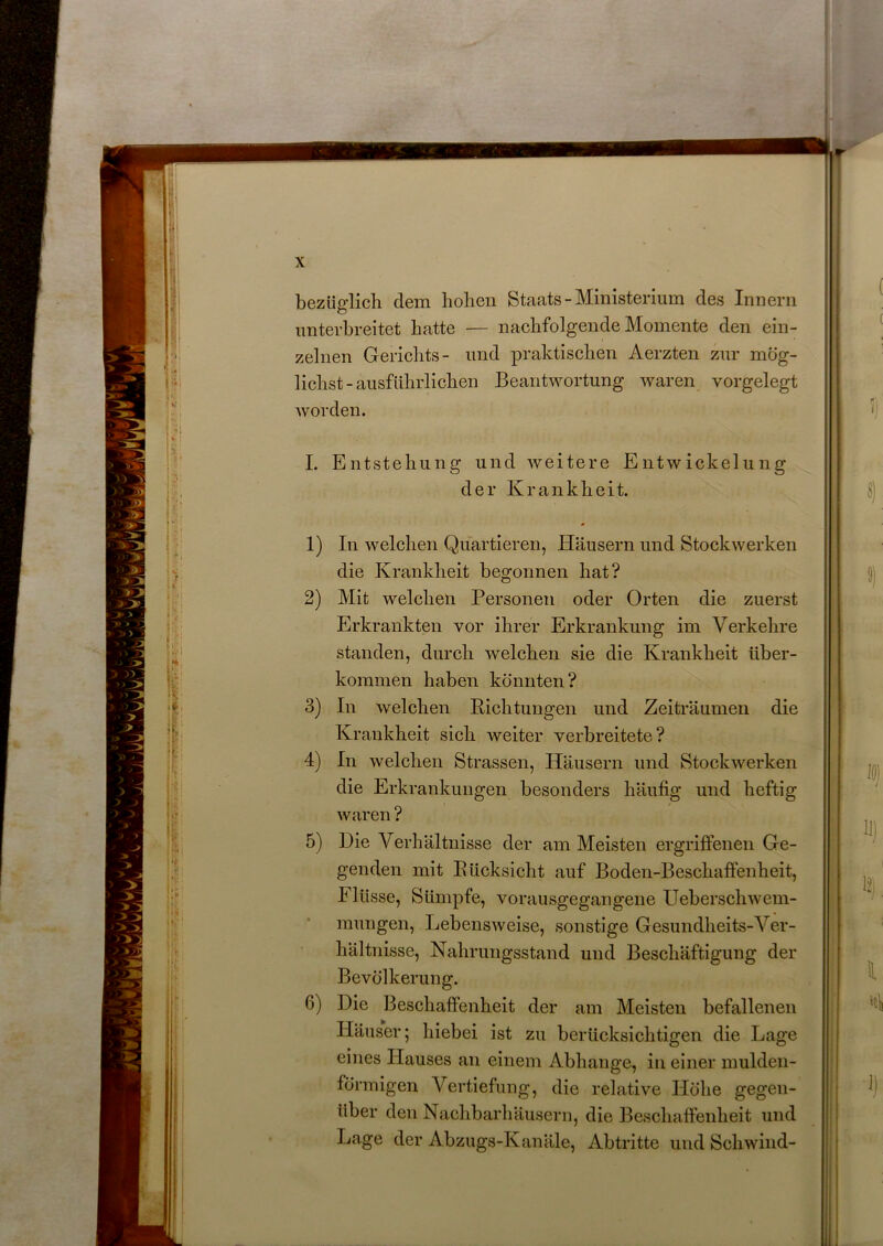 bezüglich dem hohen Staats - Ministerium des Innern unterbreitet hatte — nachfolgende Momente den ein- zelnen Gerichts- und praktischen Aerzten zur mög- lichst-ausführlichen Beantwortung waren vorgelegt worden. I. Entstehung und weitere Entwickelung der Krankheit. * 1) In welchen Quartieren, Häusern und Stockwerken die Krankheit begonnen hat? 2) Mit welchen Personen oder Orten die zuerst Erkrankten vor ihrer Erkrankung im Verkehre standen, durch welchen sie die Krankheit über- kommen haben könnten? 3) In welchen Pichtungen und Zeiträumen die Krankheit sich weiter verbreitete? 4) In welchen Strassen, Häusern und Stockwerken die Erkrankungen besonders häufig und heftig waren ? 5) Die Verhältnisse der am Meisten ergriffenen Ge- genden mit Bücksicht auf Boden-Beschaffenheit, Flüsse, Sümpfe, vorausgegangene Ueberschwem- mungen, Lebensweise, sonstige Gesundheits-Ver- hältnisse, Nahrungsstand und Beschäftigung der Bevölkerung. 6) Die Beschaffenheit der am Meisten befallenen Häuser; hiebei ist zu berücksichtigen die Lage eines Hauses an einem Abhange, in einer mulden- förmigen Vertiefung, die relative Höhe gegen- über den Nachbarhäusern, die Beschaffenheit und Lage der Abzugs-Kanäle, Abtritte und Schwind-
