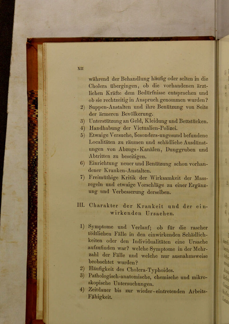 während der Behandlung häufig oder selten in die Cholera übergingen, ob die vorhandenen ärzt- lichen Kräfte dem Bedürfnisse entsprachen und ob sie rechtzeitig in Anspruch genommen wurden? 2) Suppen-Anstalten und ihre Benützung von Seite der ärmeren Bevölkerung. 3) Unterstützung an Geld, Kleidung und Bettstücken. 4) Handhabung der Victualien-Polizei. 5) Etwaige Versuche, fiesonders-ungesund befundene Localitäten zu räumen und schädliche Ausdünst- ungen von Abzugs-Kanälen, Dunggruben und Abtritten zu beseitigen. 6) Einrichtung neuer und Benützung schon vorhan- dener Kranken-Anstalten. 7) Freimüthige Kritik der Wirksamkeit der Mass- regeln und etwaige Vorschläge zu einer Ergänz- ung und Verbesserung derselben. III. Charakter der Krankeit und der ein- wirkenden Ursachen. 1) Symptome und Verlauf; ob für die rascher tödtlichen Fälle in den einwirkenden Schädlich- keiten oder den Individualitäten eine Ursache aufzufinden war? welche Symptome in der Mehr- zahl der Fälle und welche nur ausnahmsweise beobachtet wurden ? 2) Häufigkeit des Cholera-Typhoides. 3) I athologisch-anatomisclie, chemische und mikro- skopische Untersuchungen. 4) Zeitdauer bis zur wieder-eintretenden Arbeits- Fähigkeit.