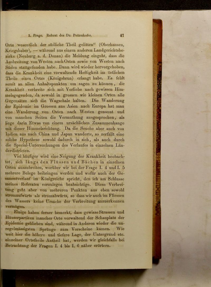Orte wesentlich der südliche Theil gelitten“ (Oberhausen, Kriegshaber), — während aus einem anderen Landgerichtsbe- zirke (Neuburg a. d. Donau) die Meldung eingeht, dass die Ausbreitung von Westen nach Osten sowie von Westen nach Süden stattgefunden habe. Dann wird wieder hervorgehoben, dass die Krankheit eine vorwaltende Heftigkeit im östlichen Theile eines Ortes (Königsbrun) erlangt habe. Es fehlt somit an allen Anhaltspunkten um sagen zu können , die Krankheit verbreite sich mit Vorliebe nach gewissen Him- melsgegenden, da sowohl in grossen wie kleinen Orten alle Gegensätze sich die Wagschale halten. Die Wanderung der Epidemie im Grossen aus Asien nach Europa hat man eine Wanderung von Osten nach Westen genannt und von manchen Seiten die Vermuthung ausgesprochen, als liege darin Etwas von einem ursächlichen Zusammenhänge mit dieser Himmelsrichtung. Da die Seuche aber auch von Indien aus nach China und Japan wanderte, so zerfällt eine solche Hypothese sowohl dadurch in sich, als auch durch die Special-Untersuchungen des Verlaufes in einzelnen Län- derdistricten. Viel häufiger wird eine Neigung der Krankheit beobach- tet, sich längs den Flüssen und Bächen in einzelnen Orten auszubreiten, worüber wir bei der Frage I. 4 undl. 5 mehrere Belege beibringen werden und wofür auch der Ge- sammtverlauf im Königreiche spricht, den ich am Schlüsse meines Referates vorzulegen beabsichtige. Diese Verbrei- tung geht aber von mehreren Punkten aus eben sowohl stromaufwärts als stromabwärts, so dass wir auch im Fliessen des Wassers keine Ursache der Verbreitung anzuerkennen vermögen. Einige haben ferner bemerkt, dass gewisse Strassen und Häuserpartieen mancher Orte vorwaltend der Schauplatz der Epidemie geblieben sind, während in Anderen wieder die un- regelmässigsten Sprünge zum Vorscheine kamen. Wie weit hier die höhere und tiefere Lage, der Untergrund etc. I einzelner Ortstheile Antheil hat, werden wir gleichfalls bei Betrachtung der Fragen I. 4 bis I. 6 näher erörtern.