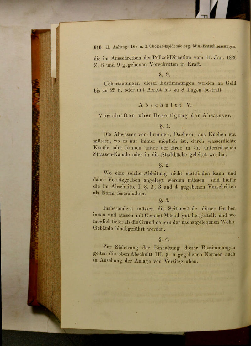 , / die im Aussclireiben der Polizei-Direction vom 11. Jan. 1826 Z. 8 und 9 gegebenen Vorschriften in Kraft. §• 9. Uebertretungen dieser Bestimmungen werden an Geld bis zu 25 fl. oder mit Arrest bis zu 8 Tagen bestraft. Abschnitt V. Vorschriften über Beseitigung der Abwässer. §• 1. Die Abwässer von Brunnen, Dächern, aus Küchen etc. müssen, wo es nur immer möglich ist, durch wasserdichte Kanäle oder Binnen unter der Erde in die unterirdischen Strassen-Kanäle oder in die Stadtbäche geleitet werden. §• 2. Wo eine solche Ableitung nicht stattfinden kann und daher Versitzgruben angelegt werden müssen, sind hiefür die im Abschnitte I. §. 2, 3 und 4 gegebenen Vorschriften als Norm festzuhalten. §. 3. Insbesondere müssen die Seitenwände dieser Gruben innen und aussen mit Cement-Mörtel gut hergestellt und wo möglich tiefer als die Grundmauern der nächstgelegeuen Wohn- Gebäude hinabgeführt werden. §• 4. Zur Sicherung der Einhaltung dieser Bestimmungen gelten die oben Abschnitt III. §. G gegebenen Normen auch in Ansehung der Anlage von Versitzgruben.