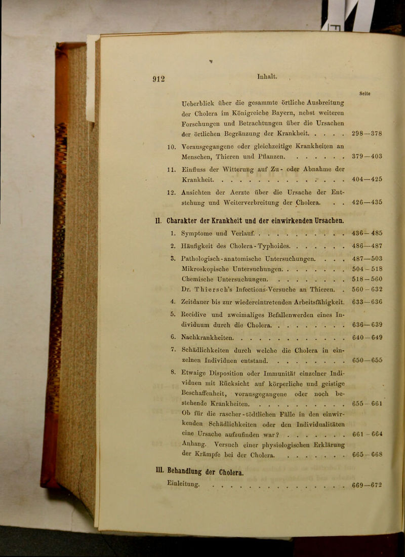 um Seite Ueherblick über die gesammte örtliche Ausbreitung der Cholera im Königreiche Bayern, nebst weiteren Forschungen und Betrachtungen über die Ursachen der örtlichen Begränzung der Krankheit 298—378 10. Vorausgegangene oder gleichzeitige Krankheiten an Menschen, Thieren und Pflanzen 379 — 403 11. Einfluss der Witterung auf Zu- oder Abnahme der Krankheit 404—425 12. Ansichten der Aerzte über die Ursache der Ent- stehung und Weiterverbreitung der Cholera. . . 426—435 11. Charakter der Krankheit und der einwirkenden Ursachen. 1. Symptome und Verlauf. 436— 485 2. Häufigkeit des Cholera - Typhoides 486—487 3. Pathologisch-anatomische Untersuchungen. . . . 487—503 Mikroskopische Untersuchungen 504 — 518 Chemische Untersuchungen 518 — 560 Dr. Thiersch’s Infections-Versuche an Thieren. . 560 — 632 4. Zeitdauer bis zur wiedereintretenden Arbeitsfähigkeit. 633—636 5. Eecidive und zweimaliges Befallenwerden eines In- dividuum durch die Cholera 636—639 6. Nachkrankheiten 640 — 649 7. Schädlichkeiten durch welche die Cholera in ein- zelnen Individuen entstand 650 — 655 8. Etwaige Disposition oder Immunität einzelner Indi- viduen mit Rücksicht auf körperliche und geistige Beschaffenheit, vorausgegangene oder noch be- stehende Krankheiten 655- 661 Ob für die rascher - tödtlichen Fälle in den einwir- kenden Schädlichkeiten oder den Individualitäten eine Ursache aufzufinden war? 661 - 664 Anhang. Versuch einer physiologischen Erklärung der Krämpfe bei der Cholera. 665 —G68 111. Behandlung der Cholera. Einleitung 669—672