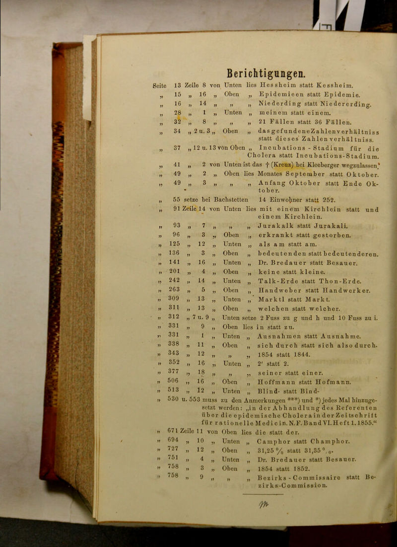 Berichtigungen. Seite 13 Zeile 8 von Unten lies lies sh ei m statt Kessheim. V 15 11 16 ii Oben V Epidcmieen statt Epidemie. )) 16 11 14 ii 11 » Niederding statt Niedererding. n 28 11 1 ii Unten 11 meinem statt einem. ii 32 11 8 ii 11 11 21 Fällen statt 36 Fällen. 11 34 1) 2 u. 3 ii Oben 11 dasgefundeneZahlenverhältniss statt dieses' Zahlenverhältniss. 11 37 11 12 u. 13 von Oben „ Inc ub ations - Stadium für die Cholera statt Incu b ati ons-Stadium. V 41 11 2 ■ von Unten ist das f (Kreuz) bei Kleeberger wegzulassen)1 n 49 11 2 ii Oben lies Monates September statt Oktober. V 49 11 • 3 ii 11 11 Anfang Oktober statt Ende Ok- tober. 11 55 setze bei Bachstetten 14 Einwohner statt 252. 11 91 Zeile 14 1 von Unten lies mit einem Kirchlein statt und einem Kirchlein. 11 93 » 7 ii » n Jurakalk statt Jurakali. 11 96 11 3 V Oben ii erkrankt statt gestorben. 11 125 11 12 ii Unten ii als am statt am. 11 136 11 3 ii Oben ii bedeutenden statt bedeutenderen. 11 141 11 16 ii Unten ii Dr. Bredauer statt Besauer. 11 201 11 4 ii Oben ii keine statt kleine. 11 242 11 14 ii Unten ii Talk-Er de statt Thon-Erde. 11 263 11 5 ii Oben ii Handweber statt Handwerker. 11 309 11 13 ii Unten ii Marktl statt Markt. 11 311 11 13 ii Oben ii welchen statt welcher. 11 312 11 7 u. 9 ii Unten setze 2 Fuss zu g und h und 10 Fuss zu i. 11 331 11 9 ii Oben lies in statt zu. n 331 11 1 ii Unten 11 Ausnahmen statt Ausnahme. ii 338 11 11 ii Oben 11 sich durch statt sich also durch. ii 343 11 12 ii 11 V 1854 statt 1844. ii 352 11 16 V Unten 11 2‘ statt 2. ii 377 V 18 11 V seiner statt einer. ii 506 11 16 11 Oben 11 Iloffmann statt Hofmann. ii 513 11 12 11 Unten 11 Blind- statt Bind- ii 530 u. 553 muss zu den Anmerkungen ***) und *) jedes Mal hinzuge- 11 671 Zeile 11 von 11 694 V 10 V 11 727 11 12 ii 11 751 11 4 ii 11 758 11 3 ii M 758 11 9 ii setzt werden: „in derAbhandlungdesReferenten über die epidemische Cholerain derZeitschrift für r ati one 1 le Med i c in. N.F. Band YI.Hcf11.1855.“ Unten „ Ca mp hör statt Champhor. Oben „ 31,25% statt 31,35 °,0. Unten „ Dr. Brodauer statt Bcsauer. Oben „ 1854 statt 1852. „ „ Bezirks-Commissairo statt Bc- zi rks-Commission.