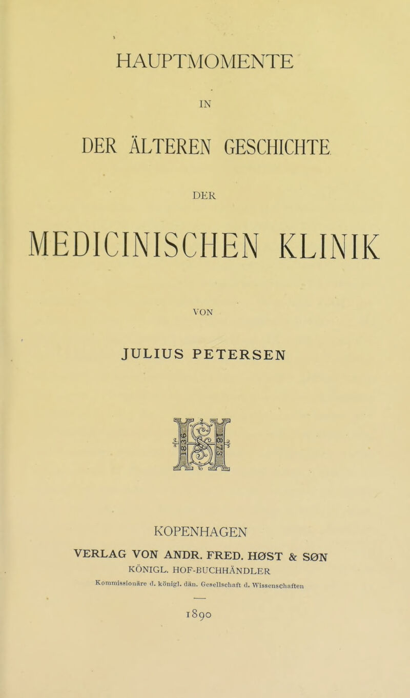 HAUPTMOMENTE IN DER ÄLTEREN GESCHICHTE DER MEDICINISCHEN KLINIK VON JULIUS PETERSEN KOPENHAGEN VERLAG VON ANDR. FRED. H0ST & S0N KÖNIGL. HOF-BUCHHÄNDLER Kommissionäre d. könifrl. dän. Gcsellscliaft d. VVissenschiifteii 1890